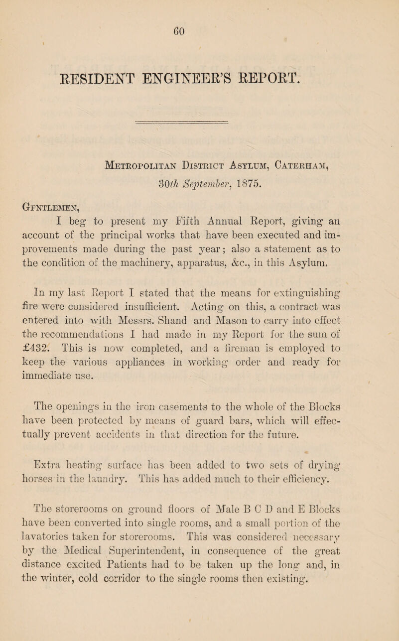 RESIDENT ENGINEER’S REPORT. Metropolitan District Asylum, Caterham, 30th September. 1875. Gfntlemen, I beg to present my Fifth Annual Report, giving an account of the principal works that have been executed and im¬ provements made during the past year; also a statement as to the condition of the machinery, apparatus, &c., in this Asylum. In my last Report I stated that the means for extinguishing fire were considered insufficient. Acting on this, a contract was entered into with Messrs. Shand and Mason to carry into effect the recommendations I had made in my Report for the sum of £432. This is now completed, and a fireman is employed to keep the various appliances in working order and ready for immediate use. The openings in the iron casements to the whole of the Blocks have been protected by means of guard bars, which will effec¬ tually prevent accidents in that direction for the future. Extra heating surface has been added to two sets of drying horses in the laundry. This has added much to their efficiency. The storerooms on ground floors of Male BCD and E Blocks have been converted into single rooms, and a small portion of the lavatories taken for storerooms. This was considered necessary by the Medical Superintendent, in consequence of the great distance excited Patients had to be taken up the lon.m and, in the winter, cold corridor to the single rooms then existing.