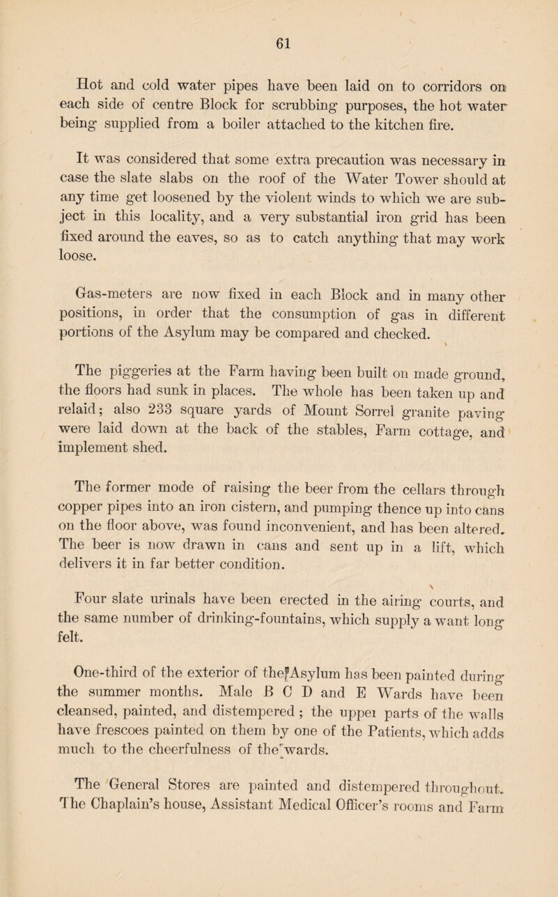 I 61 Hot and cold water pipes have been laid on to corridors on each side of centre Block for scrubbing purposes, the hot water being supplied from a boiler attached to the kitchen fire. It was considered that some extra precaution was necessary in case the slate slabs on the roof of the Water Tower should at any time get loosened by the violent winds to which we are sub¬ ject in this locality, and a very substantial iron grid has been fixed around the eaves, so as to catch anything that may work loose. Gas-meters are now fixed in each Block and in many other positions, in order that the consumption of gas in different portions of the Asylum may be compared and checked. v The piggeries at the Farm having been built on made ground, the floors had sunk in places. The whole has been taken up and relaid; also 233 square yards of Mount Sorrel granite paving were laid down at the back of the stables, Farm cottage, and implement shed. The former mode of raising the beer from the cellars through copper pipes into an iron cistern, and pumping thence up into cans on the floor above, was found inconvenient, and has been altered. The beer is now drawn in cans and sent up in a lift, which delivers it in far better condition. \ Four slate urinals have been erected in the airing courts, and the same number of drinking-fountains, which supply a want long felt. One-third of the exterior of thefAsylum has been painted during the summer months. Male BCD and E Wards have been cleansed, painted, and distempered; the uppei parts of the walls have frescoes painted on them by one of the Patients, which adds much to the cheerfulness of therwards. The General Stores are painted and distempered throughout. The Chaplain’s house, Assistant Medical Officer’s rooms and Farm