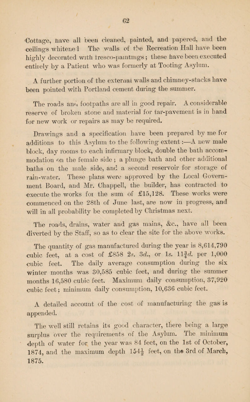 / (52 Cottage, nave all been cleaned, painted, and papered, and the ceilings whitene d The walls of the Recreation Hall have been highly decorated with iresco-paintmgs ; these have been executed entirely by a Patient who was formerly at Tooting Asylum. A further portion of the external walls and chimney-stacks have been pointed with Portland cement during the summer. The roads and footpaths are all in good repair. A considerable reserve of broken stone and material for tar-pavement is in hand for new work or repairs as may be required. Drawings and a specification have been prepared by me for additions to this Asylum to the following extent:—A new male block, day rooms to each infirmary block, double the bath accom¬ modation on the female side ; a plunge bath and other additional baths on the male side, and a second reservoir for storage of rain-water. These plans were approved by the Local Govern¬ ment Board, and Mr. Chappell, the builder, has contracted to execute the works for the sum of £15,128. These works were commenced on the 28th of June last, are now in progress, and will in all probability be completed by Christmas next. The roads, drains, water and gas mains, &c., have all been diverted by the Staff, so as to clear the site for the above works. The quantity of gas manufactured during the year is 8,614,790 cubic feet, at a cost of £858 2s. 3d, or Is. 11 fd per 1,000 cubic feet. The daily average consumption during the six winter months was 30,585 cubic feet, and during the summer months 16,580 cubic feet. Maximum daily consumption, 37,920 cubic feet: minimum daily consumption, 10,636 cubic feet. A detailed account of the cost of manufacturing the gas is appended. The well still retains its good character, there being a large surplus over the requirements of the Asylum. The minimum •depth of water for the year was 84 feet, on the 1st of October, 1874, and the maximum depth 154-| feet, on the 3rd of March, 1875.