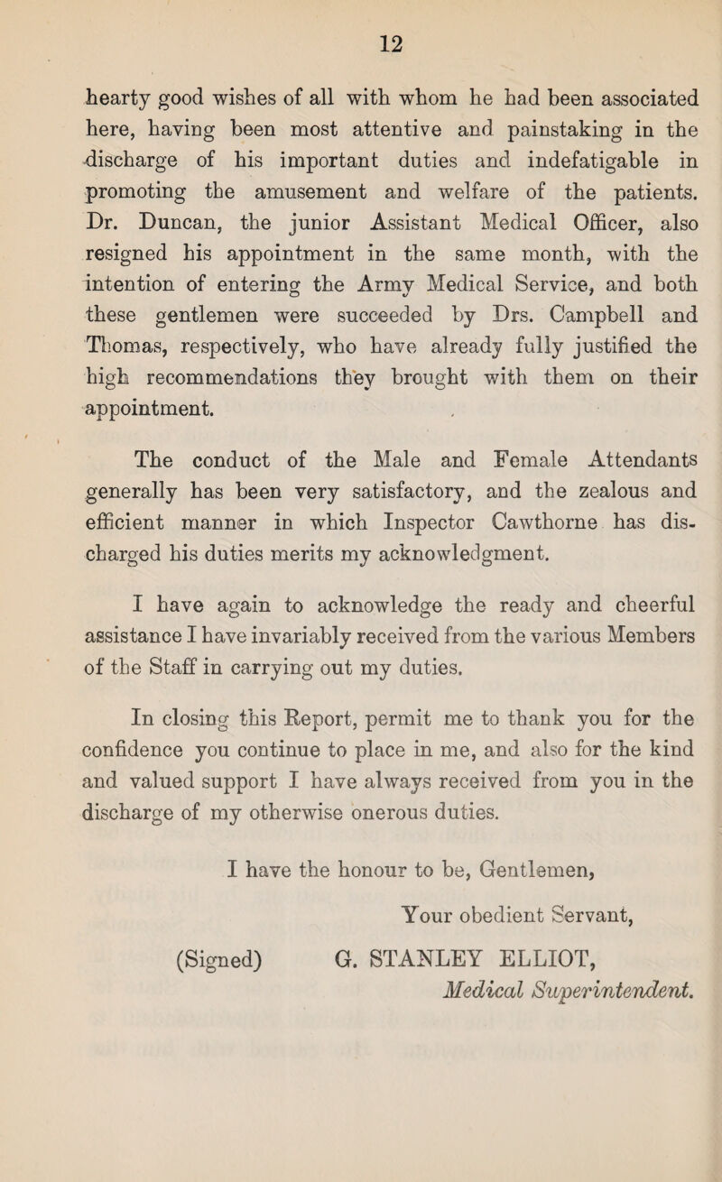 hearty good wishes of all with whom he had been associated here, having been most attentive and painstaking in the discharge of his important duties and indefatigable in promoting the amusement and welfare of the patients. Dr. Duncan, the junior Assistant Medical Officer, also resigned his appointment in the same month, with the intention of entering the Army Medical Service, and both these gentlemen were succeeded by Drs. Campbell and Thomas, respectively, who have already fully justified the high recommendations they brought with them on their appointment. The conduct of the Male and Female Attendants generally has been very satisfactory, and the zealous and efficient manner in which Inspector Cawthorne has dis¬ charged his duties merits my acknowledgment. I have again to acknowledge the ready and cheerful assistance I have invariably received from the various Members of the Staff in carrying out my duties. In closing this Report, permit me to thank you for the confidence you continue to place in me, and also for the kind and valued support I have always received from you in the discharge of my otherwise onerous duties. I have the honour to be, Gentlemen, Your obedient Servant, (Signed) G. STANLEY ELLIOT, Medical Superintendent.