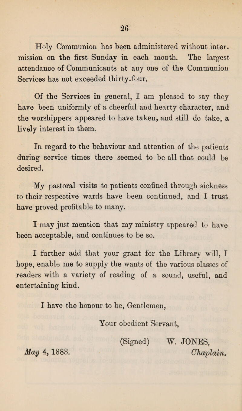 Holy Communion has been administered without inter¬ mission on the first Sunday in each month. The largest attendance of Communicants at any one of the Communion Services has not exceeded thirty-four. Of the Services in general, I am pleased to say they have been uniformly of a cheerful and hearty character, and the worshippers appeared to have taken, and still do take, a lively interest in them. In regard to the behaviour and attention of the patients during service times there seemed to be all that could be desired. My pastoral visits to patients confined through sickness to their respective wards have been continued, and I trust have proved profitable to many. I may just mention that my ministry appeared to have been acceptable, and continues to be so. I further add that your grant for the Library will, I hope, enable me to supply the wants of the various classes of readers with a variety of reading of a sound, useful, and entertaining kind. I have the honour to be, Gentlemen, Your obedient Servant, (Signed) W. JONES, Chaplain. May 4, 1883.
