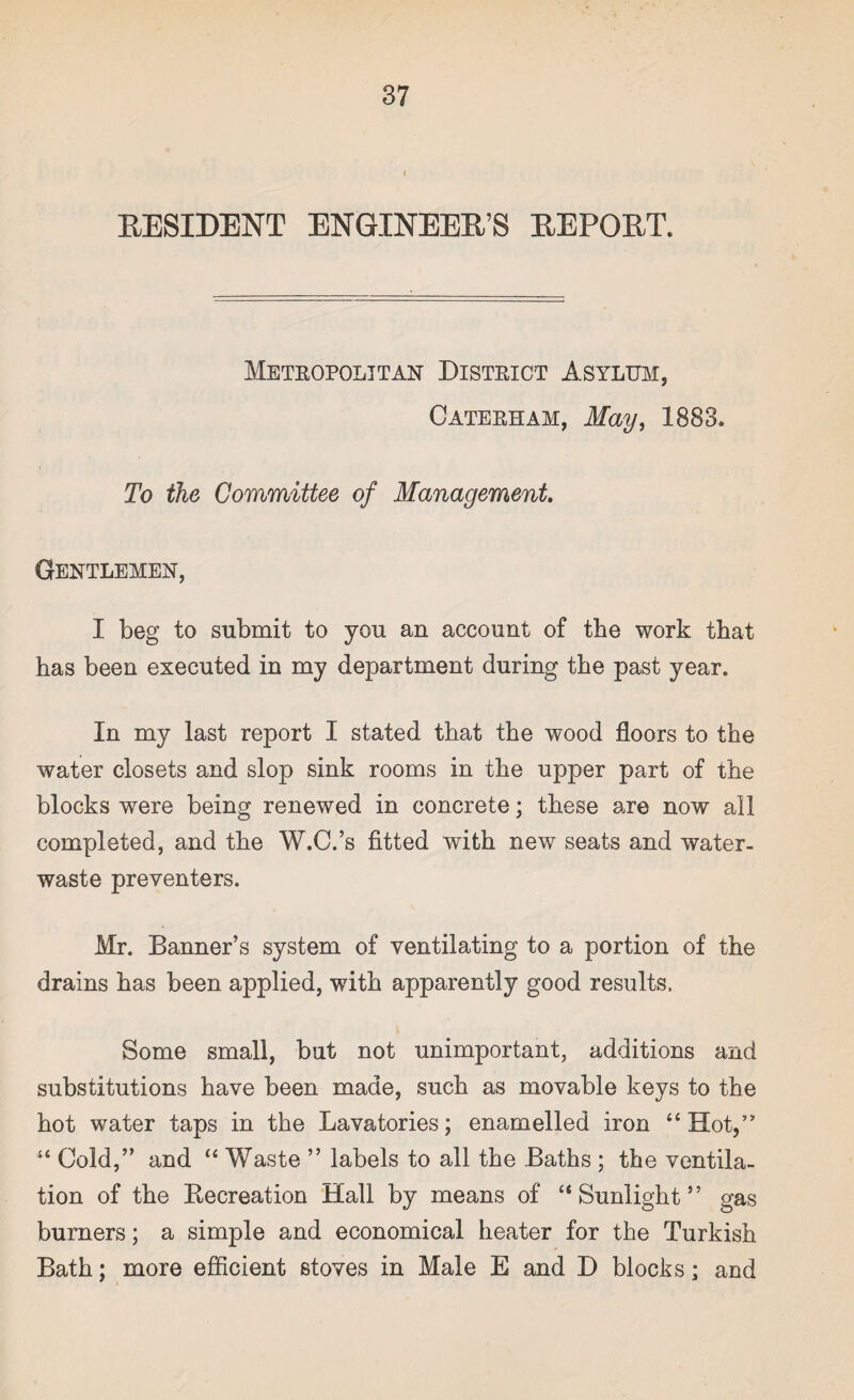 RESIDENT ENGINEER’S REPORT. Metropolitan District Asylum, Caterham, May, 1883. To the Committee of Management. Gentlemen, I beg to submit to you an account of the work that has been executed in my department during the past year. In my last report I stated that the wood floors to the water closets and slop sink rooms in the upper part of the blocks were being renewed in concrete; these are now all completed, and the W.C.’s fitted with new seats and water- waste preventers. Mr. Banner’s system of ventilating to a portion of the drains has been applied, with apparently good results. Some small, but not unimportant, additions and substitutions have been made, such as movable keys to the hot water taps in the Lavatories; enamelled iron “ Hot,” “ Cold,” and “ Waste ” labels to all the Baths ; the ventila¬ tion of the Recreation Hall by means of “Sunlight” gas burners; a simple and economical heater for the Turkish Bath; more efficient stoves in Male E and D blocks; acd