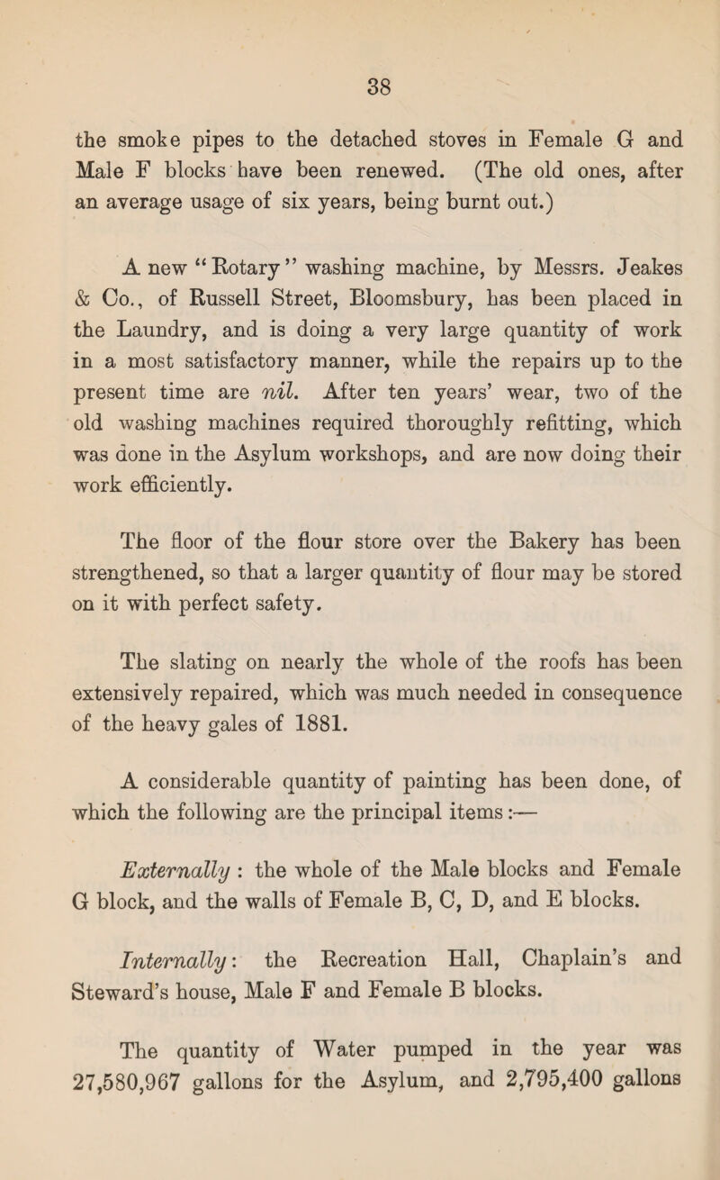 the smoke pipes to the detached stoves in Female G and Male F blocks have been renewed. (The old ones, after an average usage of six years, being burnt out.) A new “ Rotary ” washing machine, by Messrs. Jeakes & Co., of Russell Street, Bloomsbury, has been placed in the Laundry, and is doing a very large quantity of work in a most satisfactory manner, while the repairs up to the present time are nil. After ten years’ wear, two of the old washing machines required thoroughly refitting, which was done in the Asylum workshops, and are now doing their work efficiently. The floor of the flour store over the Bakery has been strengthened, so that a larger quantity of flour may be stored on it with perfect safety. The slating on nearly the whole of the roofs has been extensively repaired, which was much needed in consequence of the heavy gales of 1881. A considerable quantity of painting has been done, of which the following are the principal items Externally : the whole of the Male blocks and Female G block, and the walls of Female B, C, D, and E blocks. Internally: the Recreation Hall, Chaplain’s and Steward’s house, Male F and Female B blocks. The quantity of Water pumped in the year was 27,580,967 gallons for the Asylum, and 2,795,400 gallons