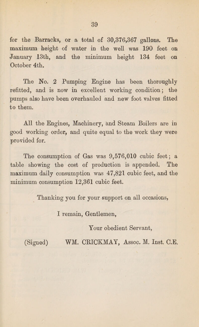 for the Barracks, or a total of 30,376,367 gallons. The maximum height of water in the well was 190 feet on January 13th, and the minimum height 134 feet on October 4th. The No. 2 Pumping Engine has been thoroughly refitted, and is now in excellent working condition; the pumps also have been overhauled and new foot valves fitted to them. All the Engines, Machinery, and Steam Boilers are in good working order, and quite equal to the work they were provided for. The consumption of Gas was 9,576,010 cubic feet; a table showing the cost of production is appended. The maximum daily consumption was 47,821 cubic feet, and the minimum consumntion 12,361 cubic feet. Thanking you for your support on all occasions, I remain, Gentlemen, Your obedient Servant, (Signed) WM. CRICKMAY, Assoc. M. Inst. C.E.