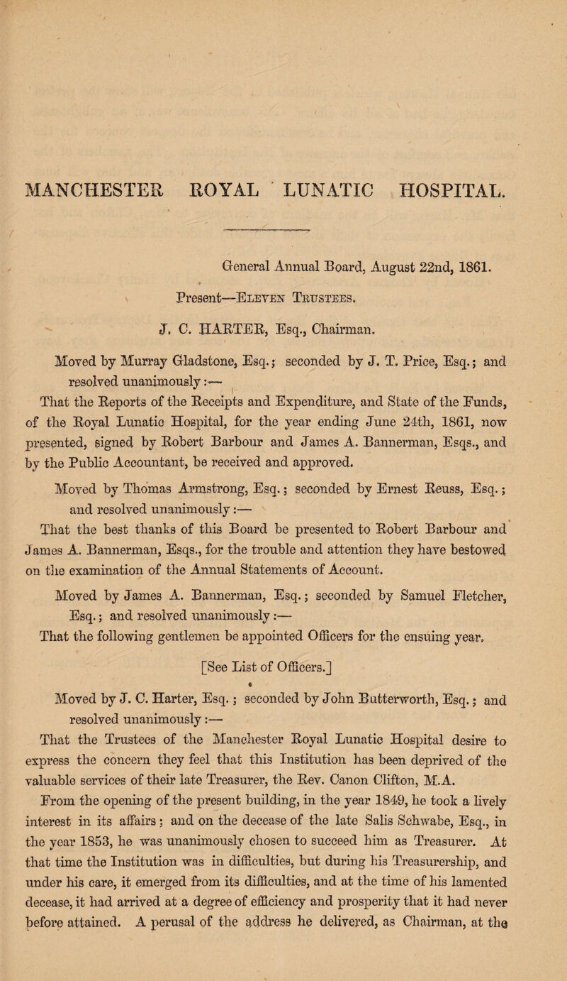 MANCHESTER ROYAL ' LUNATIC HOSPITAL. General Annual Board, August 22nd, 1861. f Present—Eleven Tbustees. J, C. HABTEB, Esq., Chairman. Moved by Murray Gladstone, Esq.; seconded by J. T. Price, Esq.; and resolved unanimously— That the Beports of the Beceipts and Expenditure, and State of the Funds, of the Boyal Lunatic Hospital, for the year ending June 24th, 1861, now presented, signed by Bobert Barbour and James A. Bannerman, Esqs., and by the Public Accountant, be received and approved. Moved by Thomas Armstrong, Esq.; seconded by Ernest Beuss, Esq.; and resolved unanimously That the best thanks of this Board be presented to Bobert Barbour and James A. Bannerman, Esqs., for the trouble and attention they have bestowed on the examination of the Annual Statements of Account. Moved by James A. Bannerman, Esq.; seconded by Samuel Fletcher, Esq.; and resolved unanimously:— That the following gentlemen be appointed Officers for the ensuing year, [See List of Officers.] ♦ Moved by J. C. Harter, Esq.; seconded by John Butterworth, Esq.; and resolved unanimously:— That the Trustees of the Manchester Boyal Lunatic Hospital desire to express the concern they feel that this Institution has been deprived of the valuable services of their late Treasurer, the Bev. Canon Clifton, M.A. From the opening of the present building, in the year 1849, he took a lively interest in its affairs; and on the decease of the late Salis Schwabe, Esq., in the year 1853, he was unanimously chosen to succeed him as Treasurer. At that time the Institution was in difficulties, but during his Treasurership, and under his care, it emerged from its difficulties, and at the time of his lamented decease, it had arrived at a degree of efficiency and prosperity that it had never before attained. A perusal of the address he delivered, as Chairman, at the