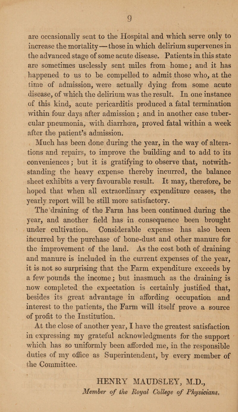 are occasionally sent to the Hospital and which serve only to increase the mortality —- those in which delirium supervenes in the advanced stage of some acute disease. Patients in this state are sometimes uselessly sent miles from home; and it has happened to us to be compelled to admit those who, at the time of admission, were actually dying from some acute disease, of which the delirium was the result. In one instance of this kind, acute pericarditis produced a fatal termination within four days after admission; and in another case tuber¬ cular pneumonia, with diarrhoea, proved fatal within a week after the patient’s admission. Much has been done during the year, in the way of altera¬ tions and repairs, to improve the building and to add to its conveniences; but it is gratifying to observe that, notwith¬ standing the heavy expense thereby incurred, the balance sheet exhibits a very favourable result. It may, therefore, be hoped that when all extraordinary expenditure ceases, the yearly report will be still more satisfactory. The draining of the Farm has been continued during the year, and another field has in consequence been brought under cultivation. Considerable expense has also been incurred by the purchase of bone-dust and other manure for the improvement of the land. As the cost both of draining and manure is included in the current expenses of the year, it is not so surprising that the Farm expenditure exceeds by a few pounds the income; but inasmuch as the draining is now completed the expectation is certainly justified that, besides its great advantage in affording occupation and interest to the patients, the Farm will itself prove a source of profit to the Institution. At the close of another year, I have the greatest satisfaction in expressing my grateful acknowledgments for the support which has so uniformly been afforded me, in the responsible duties of my office as Superintendent, by every member of the Committee. HENRY MAUDSLEY, M.D., Member of the Royal College of Physicians,