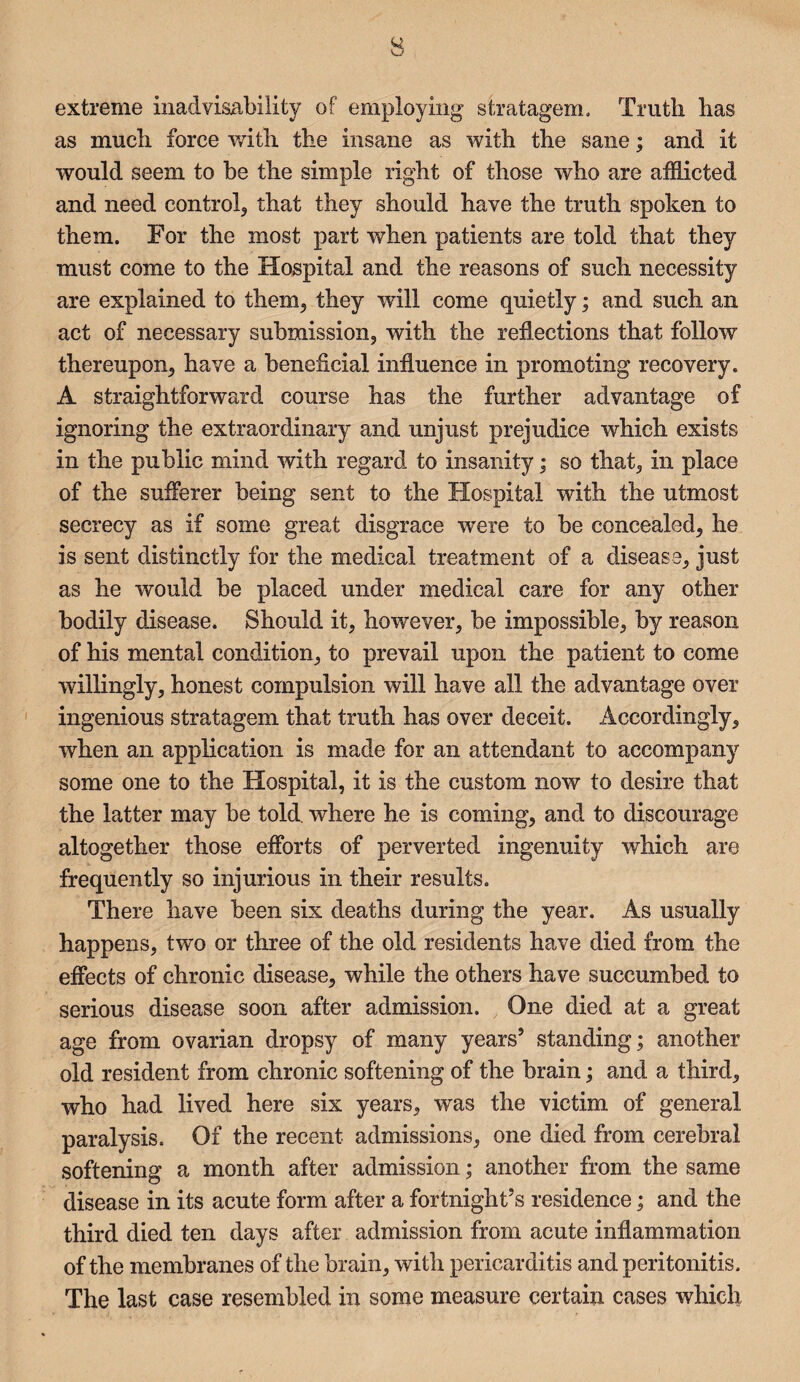 extreme inadvisability of employing stratagem. Truth has as much force with the insane as with the sane; and it would seem to be the simple right of those who are afflicted and need control, that they should have the truth spoken to them. For the most part when patients are told that they must come to the Hospital and the reasons of such necessity are explained to them, they will come quietly; and such an act of necessary submission, with the reflections that follow thereupon, have a beneficial influence in promoting recovery. A straightforward course has the further advantage of ignoring the extraordinary and unjust prejudice which exists in the public mind with regard to insanity; so that, in place of the sufferer being sent to the Hospital with the utmost secrecy as if some great disgrace were to be concealed, he is sent distinctly for the medical treatment of a disease, just as he would be placed under medical care for any other bodily disease. Should it, however, be impossible, by reason of his mental condition, to prevail upon the patient to come willingly, honest compulsion will have all the advantage over ingenious stratagem that truth has over deceit. Accordingly, when an application is made for an attendant to accompany some one to the Hospital, it is the custom now to desire that the latter may be told, wdiere he is coming, and to discourage altogether those efforts of perverted ingenuity which are frequently so injurious in their results. There have been six deaths during the year. As usually happens, two or three of the old residents have died from the effects of chronic disease, while the others have succumbed to serious disease soon after admission. One died at a great age from ovarian dropsy of many years’ standing; another old resident from chronic softening of the brain; and a third, who had lived here six years, was the victim of general paralysis. Of the recent admissions, one died from cerebral softening a month after admission; another from the same disease in its acute form after a fortnight’s residence; and the third died ten days after admission from acute inflammation of the membranes of the brain, with pericarditis and peritonitis. The last case resembled in some measure certain cases which