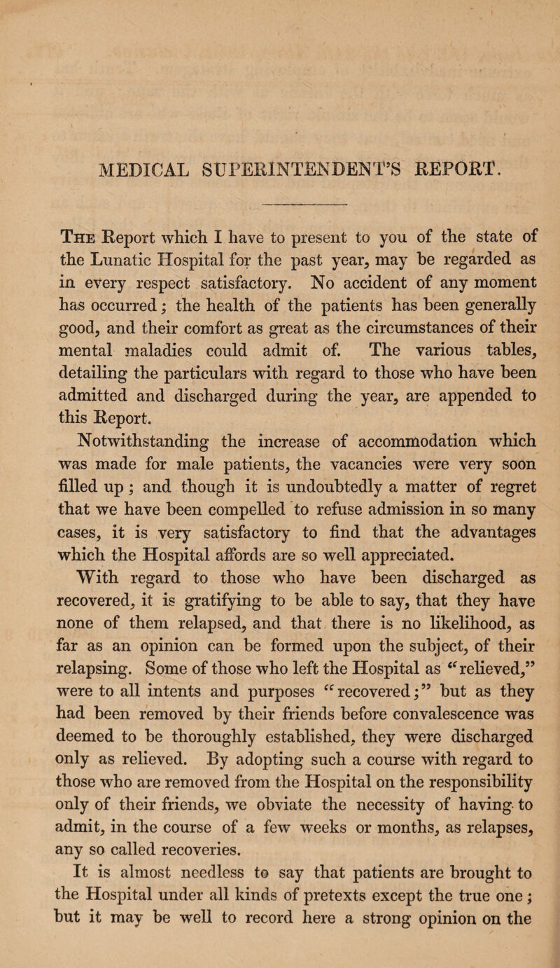 MEDICAL SUPERINTENDENT’S REPORT. The Report which I have to present to you of the state of the Lunatic Hospital for the past year, may be regarded as in every respect satisfactory. No accident of any moment has occurred; the health of the patients has been generally good, and their comfort as great as the circumstances of their mental maladies could admit of. The various tables, detailing the particulars with regard to those who have been admitted and discharged during the year, are appended to this Report. Notwithstanding the increase of accommodation which was made for male patients, the vacancies were very soon filled up; and though it is undoubtedly a matter of regret that we have been compelled to refuse admission in so many cases, it is very satisfactory to find that the advantages which the Hospital affords are so well appreciated. With regard to those who have been discharged as recovered, it is gratifying to be able to say, that they have none of them relapsed, and that there is no likelihood, as far as an opinion can be formed upon the subject, of their relapsing. Some of those who left the Hospital as t( relieved,” were to all intents and purposes “recovered;55 but as they had been removed by their friends before convalescence was deemed to be thoroughly established, they were discharged only as relieved. By adopting such a course with regard to those who are removed from the Hospital on the responsibility only of their friends, we obviate the necessity of having to admit, in the course of a few weeks or months, as relapses, any so called recoveries. It is almost needless to say that patients are brought to the Hospital under all kinds of pretexts except the true one; but it may be well to record here a strong opinion on the