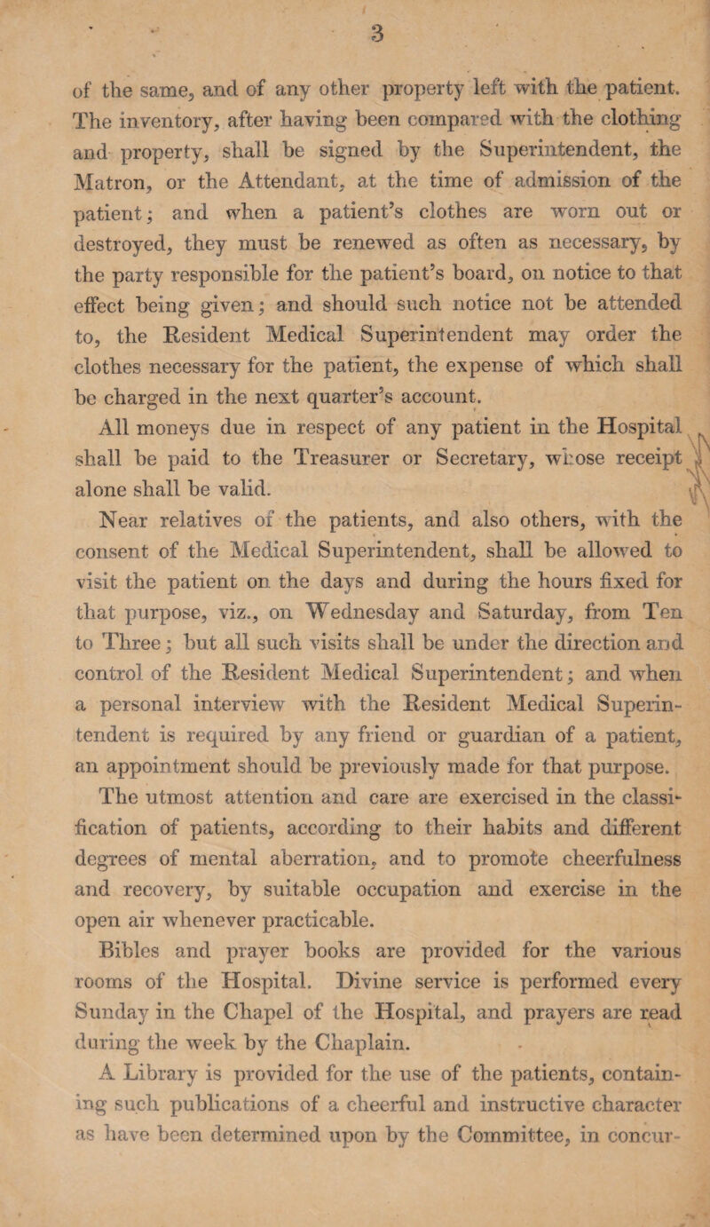 of the same, and of any other property left with the patient. The inventory, after having been compared with the clothing and property, shall be signed by the Superintendent, the Matron, or the Attendant, at the time of admission of the patient; and when a patient’s clothes are worn out or destroyed, they must be renewed as often as necessary, by the party responsible for the patient’s board, on notice to that effect being given; and should such notice not be attended to, the Resident Medical Superintendent may order the clothes necessary for the patient, the expense of which shall he charged in the next quarter’s account. All moneys due in respect of anv natient in the Hosnital shall be paid to the Treasurer alone shall be valid. Near relatives of the patients. consent of the Medical Superintendent, shall be allowed to visit the patient on the days and during the hours fixed for that purpose, viz., on Wednesday and Saturday, from Ten to Three; but all such visits shall be under the direction and control of the Resident Medical Superintendent; and when a personal interview with the Resident Medical Superin¬ tendent is required by any friend or guardian of a patient, an appointment should be previously made for that purpose. The utmost attention and care are exercised in the classic fication of patients, according to their habits and different degrees of mental aberration, and to promote cheerfulness and recovery, by suitable occupation and exercise in the open air whenever practicable. Bibles and prayer books are provided for the various rooms of the Hospital. Divine service is performed every Sunday in the Chapel of the Hospital, and prayers are read during the week by the Chaplain. A Library is provided for the use of the patients, contain¬ ing such publications of a cheerful and instructive character as have been determined upon by the Committee, in concur