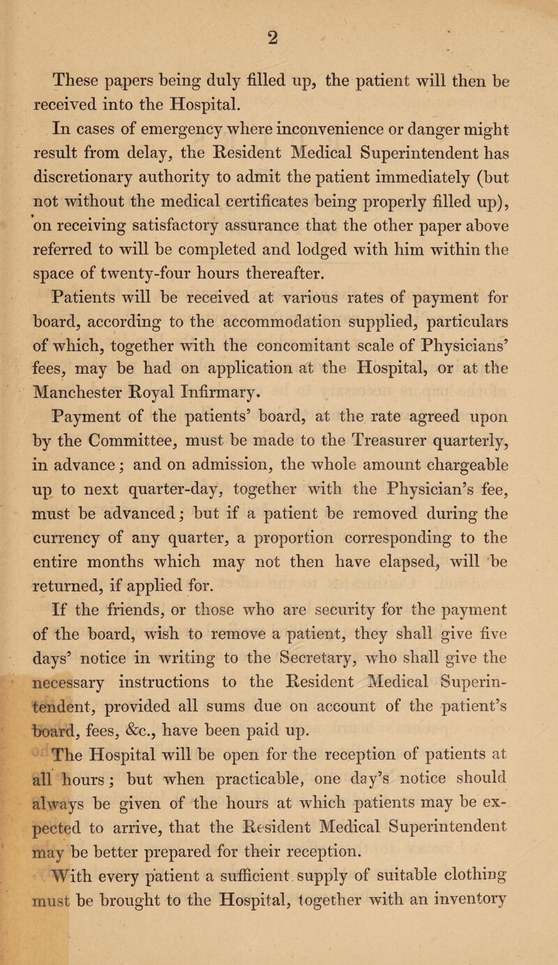 2 These papers being duly filled up, the patient will then be received into the Hospital. In cases of emergency where inconvenience or danger might result from delay, the Resident Medical Superintendent has discretionary authority to admit the patient immediately (but not without the medical certificates being properly filled up), on receiving satisfactory assurance that the other paper above referred to will be completed and lodged with him within the space of twenty-four hours thereafter. Patients will be received at various rates of payment for board, according to the accommodation supplied, particulars of which, together with the concomitant scale of Physicians’ fees, may be had on application at the Hospital, or at the Manchester Royal Infirmary. Payment of the patients’ board, at the rate agreed upon by the Committee, must be made to the Treasurer quarterly, in advance; and on admission, the whole amount chargeable up to next quarter-day, together with the Physician’s fee, must be advanced; but if a patient be removed during the currency of any quarter, a proportion corresponding to the entire months which may not then have elapsed, will be returned, if applied for. If the friends, or those who are security for the payment of the board, wish to remove a patient, they shall give five days’ notice in writing to the Secretary, who shall give the necessary instructions to the Resident Medical Superin¬ tendent, provided all sums due on account of the patient’s board, fees, &c., have been paid up. The Hospital will be open for the reception of patients at all hours; but when practicable, one day’s notice should always be given of the hours at which patients may be ex¬ pected to arrive, that the Resident Medical Superintendent may be better prepared for their reception. With every patient a sufficient, supply of suitable clothing must be brought to the Hospital, together with an inventory