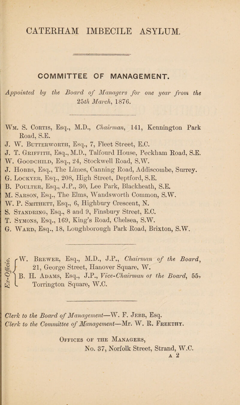 CATERHAM IMBECILE ASYLUM. COMMITTEE OF MANAGEMENT. Appointed by the Board of Managers for one year from the ‘Both March, 1876. Wm. S. Cortis, Esq., M.D., Chairman, 141, Kennington Park Road, S.E. J. W. Butterworth, Esq., 7, Fleet Street, E.O. J. T. Griffith, Esq., M.D., Talfourd House, Peckliam Road, S.E. W. Goodchild, Esq., 24, Stockwell Road, S.W. J. Hobbs, Esq., The Limes, Canning Road, Addiscombe, Surrey. G. Lockyer, Esq., 208, High Street, Deptford, S.E. B. Poulter, Esq., J.P., 30, Lee Park, Blackheath, S.E. M. Sarson, Esq., The Elms, Wandsworth Common, S.W. W. P. Smithett, Esq., 6, Highbury Crescent, N. S. Standring, Esq., 8 and 9, Finsbury Street, E.C. T. Symons, Esq., 169, King’s Road, Chelsea, S.W. G. Ward, Esq., 18, Loughborough Park Road, Brixton, S.W. • CO o O I 8 63 W. Brewer, Esq., M.D., J.P,, Chairman of the Board, 21, George Street, Hanover Square, W. B, H. Adams, Esq., J.P., Vice-Chairman of the Board, 55? Torrington Square, W.C. Clerk to the Board of Management—W. F. Jebb, Esq. Clerk to the Committee of Management—Mr. W. R. Freethy. Offices of the Managers, No, 37, Norfolk Street, Strand, W.C. a 2