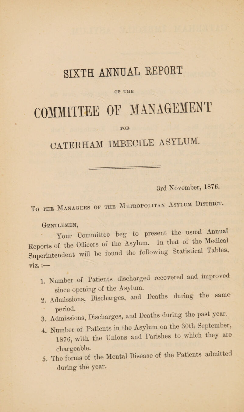 SIXTH ANNUAL REPORT OP THE COMMITTEE OE MANAGEMENT TOE CATERHAM IMBECILE ASYLUM. 3 rd N o vember, 1876. To THE Managers of the Metropolitan Asylum District, Gentlemen, Your Committee beg- to present the usual Annual Reports of the Officers of the Asylum. In that of the Medical Superintendent will be found the following Statical Tables, viz.:— 1. Number of Patients discharged recovered and improved since opening of the Asylum. 2. Admissions, Discharges, and Deaths during the same period. 3. Admissions, Discharges, and Deaths during the past year. 4. Number of Patients in the Asylum on the 30th September, 1876, with the Unions and Parishes to which they are chargeable. > , 5. The forms of the Mental Disease of the Patients admitted during the year.