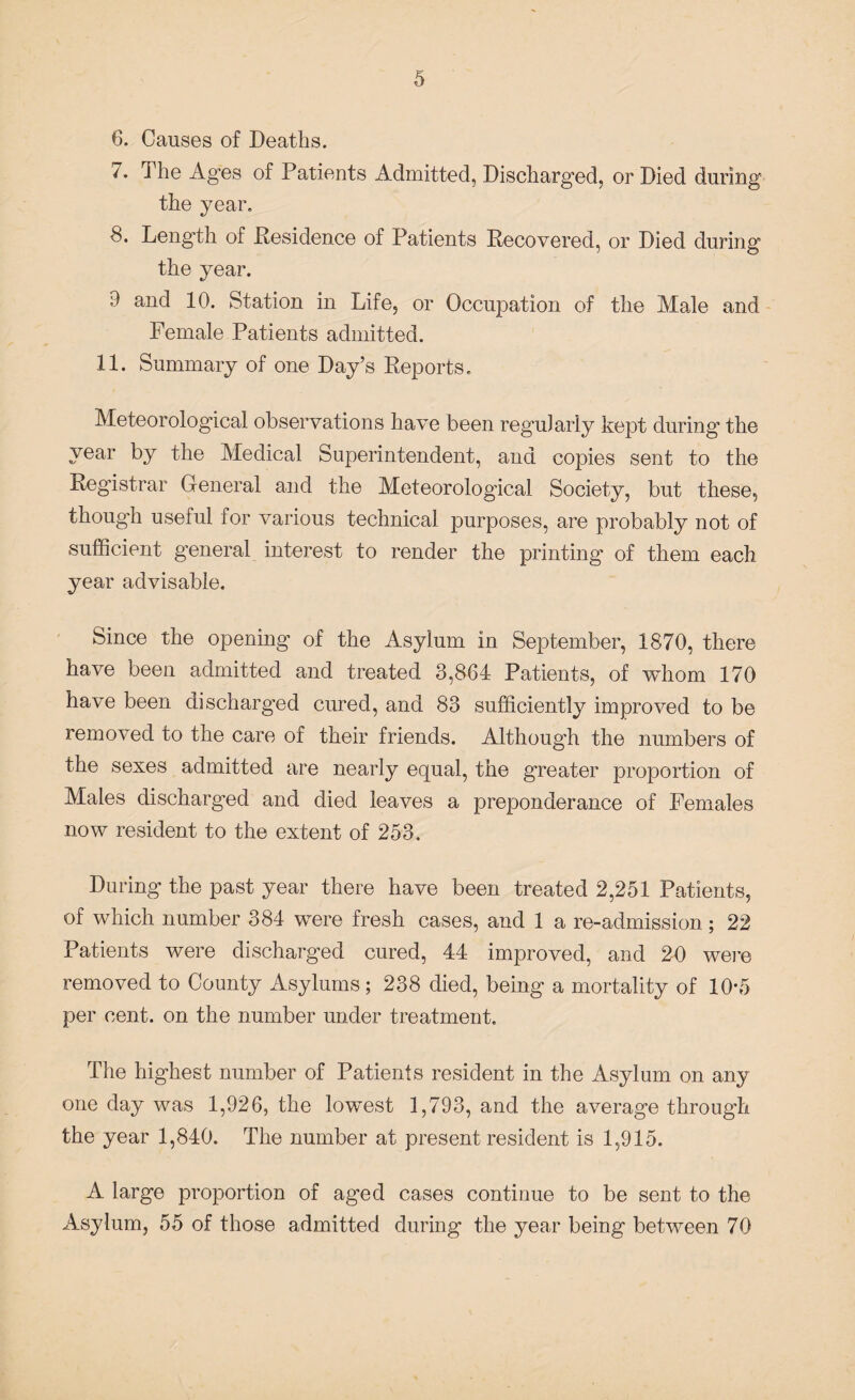 6. Causes of Deaths. 7. The Ages of Patients Admitted, Discharged, or Died during the year. 8. Length of .Residence of Patients Recovered, or Died during the year. 9 and 10. Station in Life, or Occupation of the Male and Female Patients admitted. 11. Summary of one Day’s Reports. Meteorological observations have been regularly kept during the year by the Medical Superintendent, and copies sent to the Registrar General and the Meteorological Society, but these, though useful for various technical purposes, are probably not of sufficient general interest to render the printing of them each year advisable. Since the opening of the Asylum in September, 1870, there have been admitted and treated 3,864 Patients, of whom 170 have been discharged cured, and 83 sufficiently improved to be removed to the care of their friends. Although the numbers of the sexes admitted are nearly equal, the greater proportion of Males discharged and died leaves a preponderance of Females now resident to the extent of 253. During the past year there have been treated 2,251 Patients, of which number 384 were fresh cases, and 1 a re-admission; 22 Patients were discharged cured, 44 improved, and 20 were removed to County Asylums; 238 died, being a mortality of 10*5 per cent, on the number under treatment. The highest number of Patients resident in the Asylum on any one day was 1,926, the lowest 1,793, and the average through the year 1,840. The number at present resident is 1,915. A large proportion of aged cases continue to be sent to the Asylum, 55 of those admitted during the year being between 70