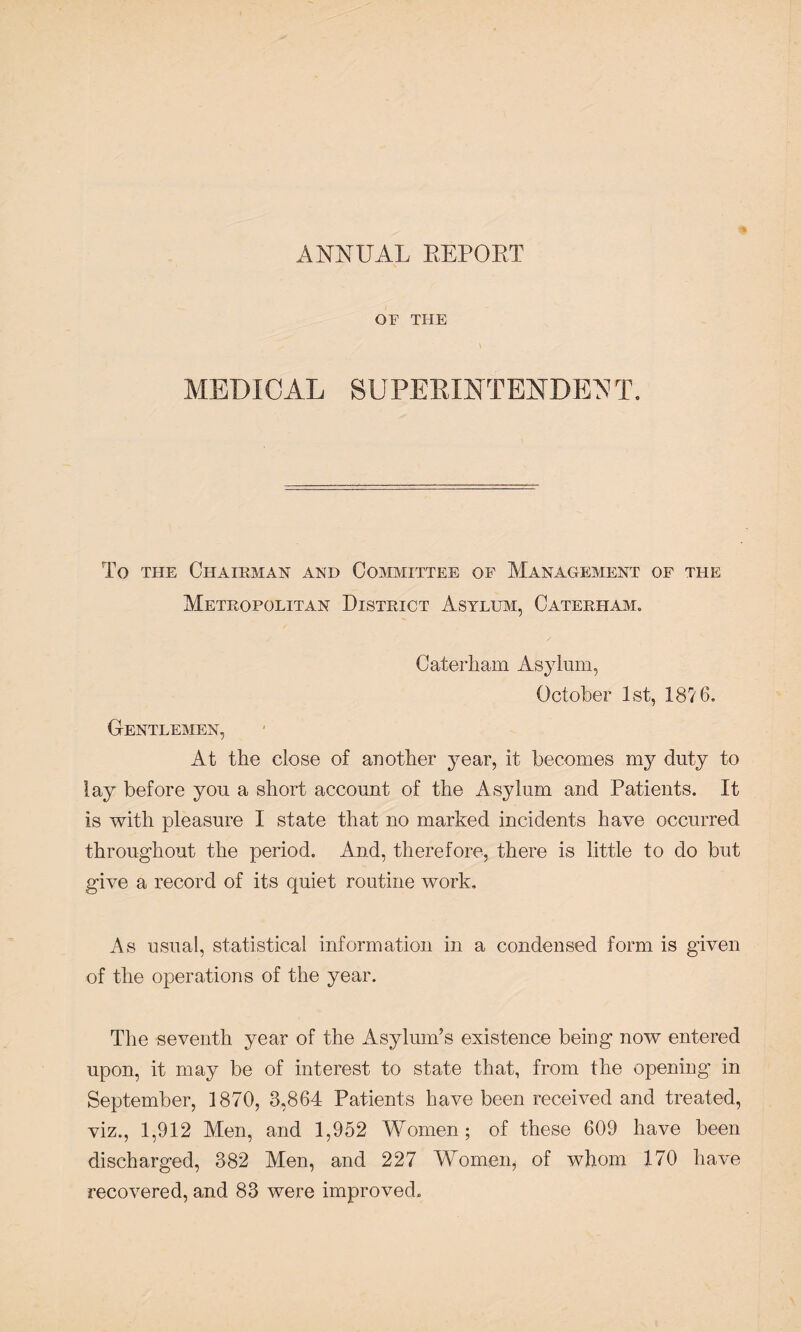 ANNUAL REPORT OF THE \ MEDICAL SUPERINTENDED T. To the Chairman and Committee of Management of the Metropolitan District Asylum, Caterham. Caterham Asylum, October 1st, 1876. Gentlemen, At the close of another year, it becomes my duty to lay before you a short account of the Asylum and Patients. It is with pleasure I state that no marked incidents have occurred throughout the period. And, therefore, there is little to do but give a record of its quiet routine work. As usual, statistical information in a condensed form is given of the operations of the year. The seventh year of the Asylum’s existence being now entered upon, it may be of interest to state that, from the opening in September, 1870, 3,864 Patients have been received and treated, viz., 1,912 Men, and 1,952 Women; of these 609 have been discharged, 382 Men, and 227 Women, of whom 170 have recovered, and 83 were improved.