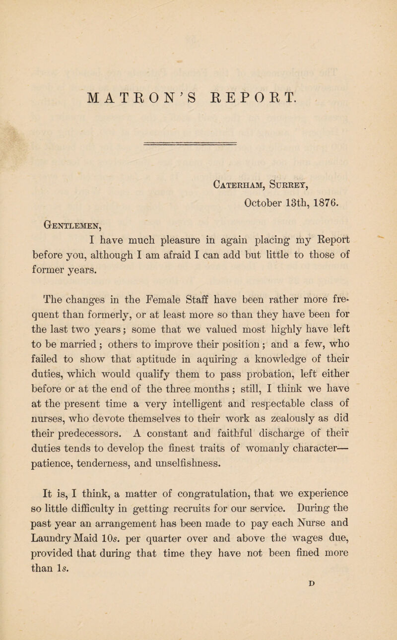 Caterham, Surrey, October 13th, 1876. Gentlemen, I have much pleasure in again placing my Report before you, although I am afraid I can add but little to those of former years. The changes in the Female Staff have been rather more fre¬ quent than formerly, or at least more so than they have been for the last two years; some that we valued most highly have left to be married ; others to improve their position ; and a few, who failed to show that aptitude in aquiring a knowledge of their duties, which would qualify them to pass probation, left either before or at the end of the three months; still, I think we have at the present time a very intelligent and respectable class of nurses, who devote themselves to their work as zealously as did their predecessors. A constant and faithful discharge of their duties tends to develop the finest traits of womanly character— patience, tenderness, and unselfishness. It is, I think, a matter of congratulation, that we experience so little difficulty in getting recruits for our service. During the past year an arrangement has been made to pay each Nurse and Laundry Maid 10s. per quarter over and above the wages due, provided that during that time they have not been fined more than Is. D