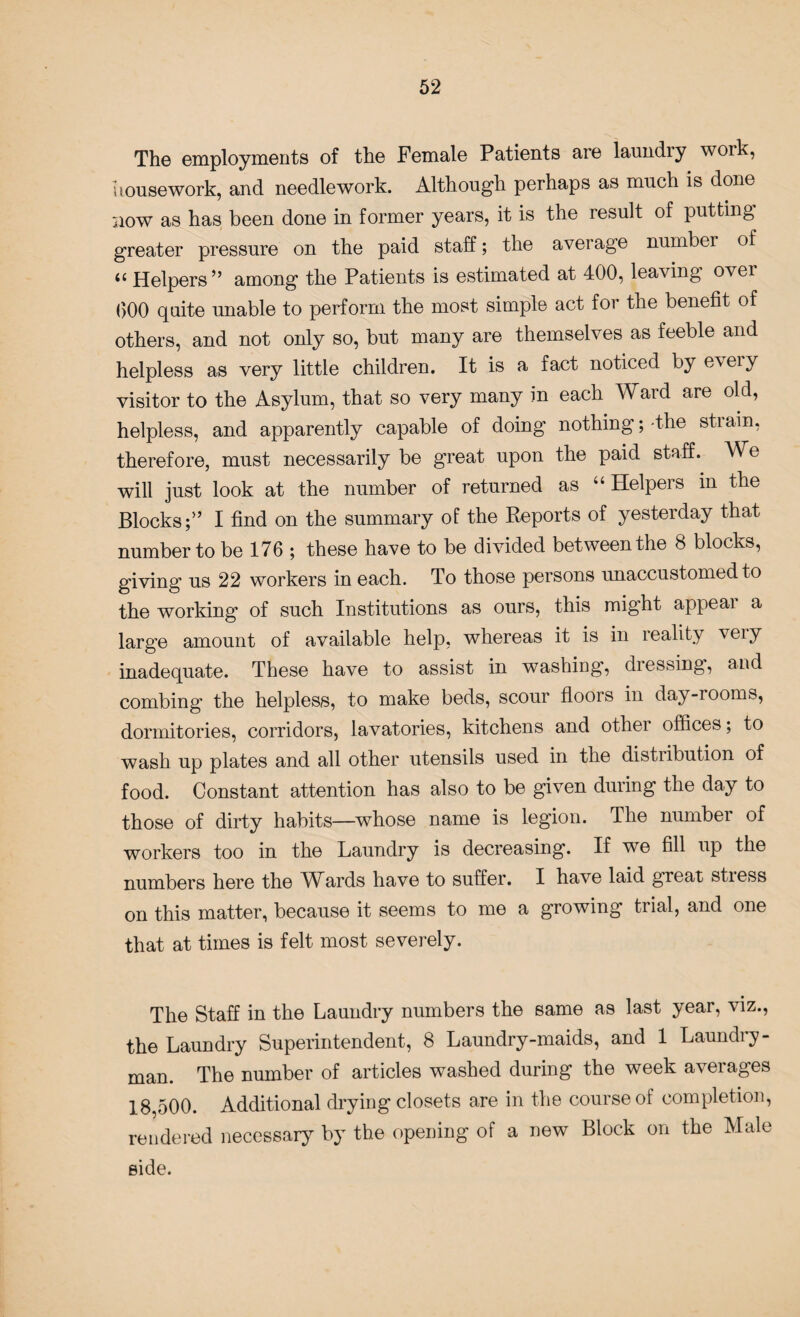 The employments of the Female Patients are laundry work, housework, and needlework. Although perhaps as much is done now as has been done in former years, it is the result of putting greater pressure on the paid staff; the average number of “ Helpers” among the Patients is estimated at 400, leaving over 000 quite unable to perform the most simple act for the benefit of others, and not only so, but many are themselves as feeble and helpless as very little children. It is a fact noticed by eveiy visitor to the Asylum, that so very many in each Ward are old, helpless, and apparently capable of doing nothing;-the strain, therefore, must necessarily be great upon the paid staff. We will just look at the number of returned as “Helpers in the Blocks;” I find on the summary of the Reports of yesterday that number to be 176 ; these have to be divided between the 8 blocks, giving us 22 workers in each. To those persons unaccustomed to the working of such Institutions as ours, this might appeal a large amount of available help, whereas it is in reality veiy inadequate. These have to assist in washing, dressing, and combing the helpless, to make beds, scour floors in day-rooms, dormitories, corridors, lavatories, kitchens and other offices; to wash up plates and all other utensils used in the distribution of food. Constant attention has also to be given during the day to those of dirty habits—whose name is legion. The number of workers too in the Laundry is decreasing. If we fill up the numbers here the WArds have to suffer. I have laid great stiess on this matter, because it seems to me a growing trial, and one that at times is felt most severely. The Staff in the Laundry numbers the same as last year, viz., the Laundry Superintendent, 8 Laundry-maids, and 1 Laundry- man. The number of articles washed during the week averages 18,500. Additional drying closets are in the course ot completion, rendered necessary by the opening of a new Block on the Male side.