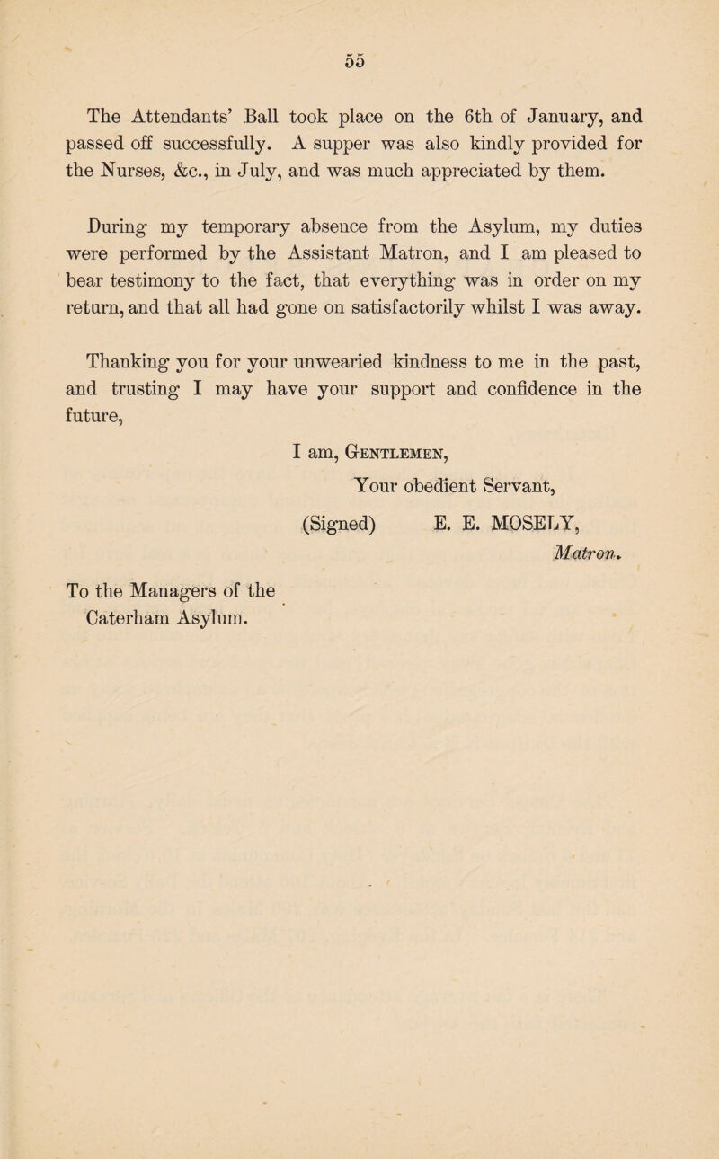 The Attendants’ Ball took place on the 6th of January, and passed off successfully. A supper was also kindly provided for the Nurses, &c., in July, and was much appreciated by them. During my temporary absence from the Asylum, my duties were performed by the Assistant Matron, and I am pleased to bear testimony to the fact, that everything was in order on my return, and that all had gone on satisfactorily whilst I was away. Thanking you for your unwearied kindness to me in the past, and trusting I may have your support and confidence in the future, I am, Gentlemen, Your obedient Servant, (Signed) E. E. MOSELY, Matron. To the Managers of the Caterham Asylum.