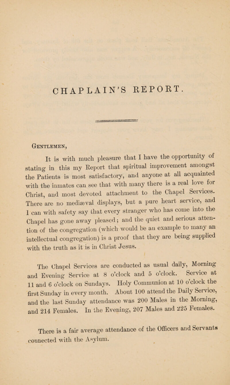 CHAPLAIN’S REPORT. Gentlemen, It is with much pleasure that I have the opportunity of stating in this my Report that spiritual improvement amongst the Patients is most satisfactory, and anyone at all acquainted with the inmates can see that with many there is a real love for Christ, and most devoted attachment to the Chapel Services. There are no mediaeval displays, but a pure heart service, and I can with safety say that every stranger who has come into the Chapel has gone away pleased; and the quiet and serious atten¬ tion of the congregation (which would be an example to many an intellectual congregation) is a proof that they are being supplied with the truth as it is in Christ Jesus. The Chapel Services are conducted as usual daily, Morning and Evening Service at 8 o’clock and 5 o’clock. Service at II and 6 o’clock on Sundays. Holy Communion at 10 o clock the first Sunday in every month. About 100 attend the Daily Seivice, and the last Sunday attendance was 200 Males in the Morning, and 214 Females. In the Evening, 207 Males and 225 Females. There is a fair average attendance of the Officers and Servants connected with the Asylum.