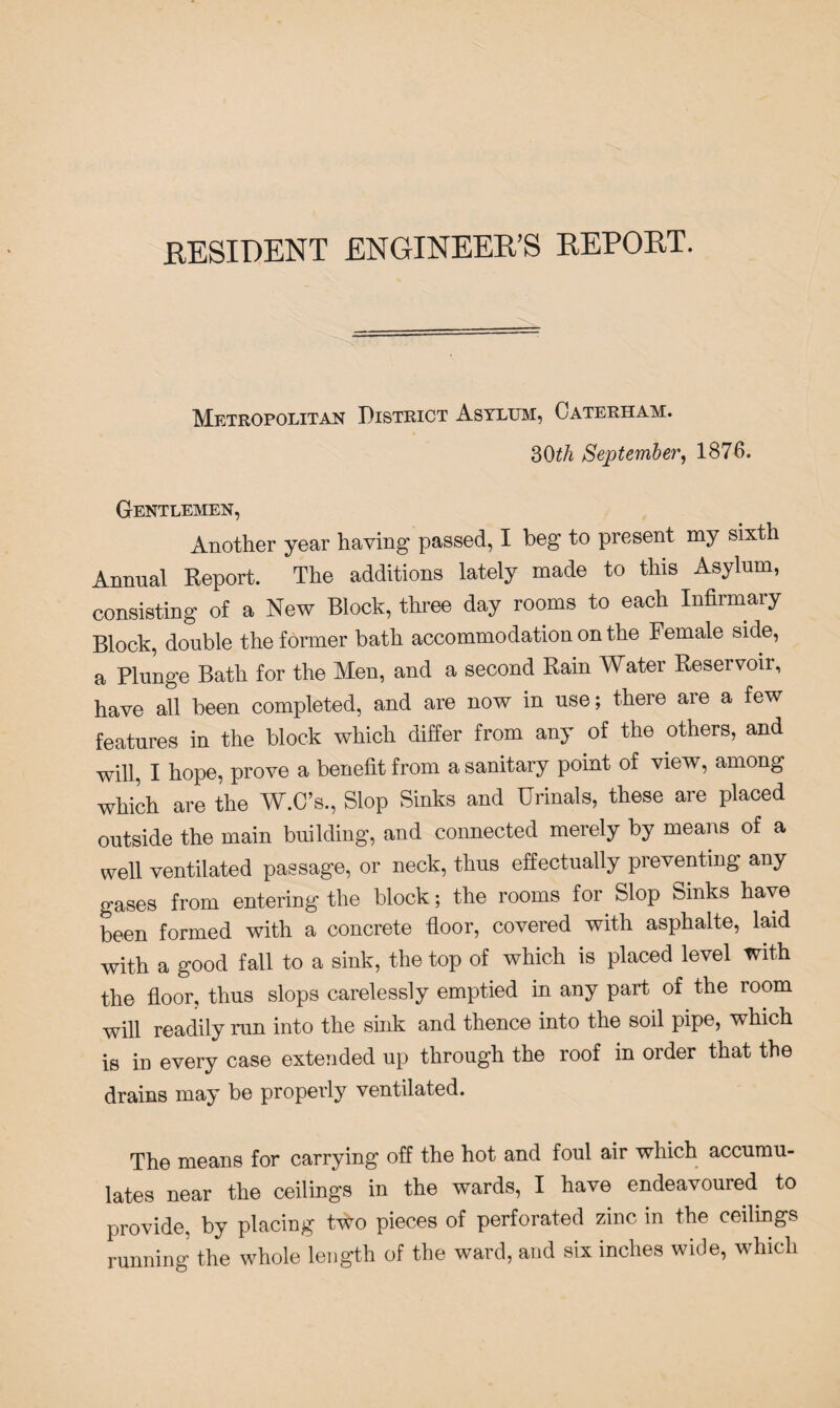 RESIDENT ENGINEER’S REPORT. Metropolitan District Asylum, Caterham. 30£/i September, 1876. Gentlemen, Another year having passed, I beg to present my sixth Annual Report. The additions lately made to this Asylum, consisting of a New Block, three day rooms to each Infirmary Block, double the former bath accommodation on the Female side, a Plunge Bath for the Men, and a second Rain Water Reservoir, have all been completed, and are now in use; there aie a few features in the block which differ from any of the others, and will, I hope, prove a benefit from a sanitary point of view, among which are the W.C’s., Slop Sinks and Urinals, these are placed outside the main building, and connected merely by means of a well ventilated passage, or neck, thus effectually preventing any gases from entering the block; the rooms for Slop Sinks have been formed with a concrete floor, covered with asphalte, laid with a good fall to a sink, the top of which is placed level with the floor, thus slops carelessly emptied in any part of the room will readily run into the sink and thence into the soil pipe, which is in every case extended up through the roof in order that the drains may be properly ventilated. The means for carrying off the hot and foul air which accumu¬ lates near the ceilings in the wards, I have endeavoured to provide, by placing two pieces of perforated zinc in the ceilings running the whole length of the ward, and six inches wide, which