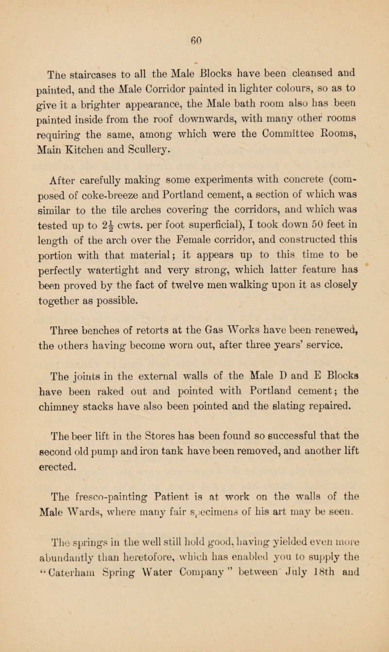 The staircases to all the Male Blocks have been cleansed and painted, and the Male Corridor painted in lighter colours, so as to give it a brighter appearance, the Male bath room also has been painted inside from the roof downwards, with many other rooms requiring the same, among which were the Committee Rooms, Main Kitchen and Scullery. After carefully making some experiments with concrete (com¬ posed of coke-breeze and Portland cement, a section of which was similar to the tile arches covering the corridors, and which was tested up to 2% cwts. per foot superficial), I took down 50 feet in length of the arch over the Female corridor, and constructed this portion with that material; it appears up to this time to be perfectly watertight and very strong, which latter feature has been proved by the fact of twelve men walking upon it as closely together as possible. Three benches of retorts at the Gas Works have been renewed, the others having become worn out, after three years’ service. The joints in the external wmlls of the Male D and E Blocks have been raked out and pointed with Portland cement; the chimney stacks have also been pointed and the slating repaired. The beer lift in the Stores has been found so successful that the second old pump and iron tank have been removed, and another lift erected. The fresco-painting Patient is at work on the walls of the Male Wards, where many fair specimens of his art may be seen. The springs in the well still hold good, having yielded even more abundantly than heretofore, which has enabled you to supply the “Caterham Spring Water Company” between July 18th and
