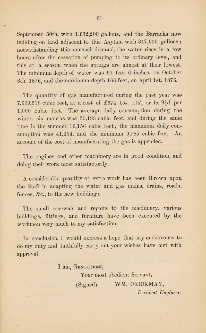 September 30th, with 1,632,200 gallons, and the Barracks now building on land adjacent to this Asylum with 347,000 gallons ; notwithstanding this unusual demand, the water rises in a few hours after the cessation of pumping to its ordinary level, and this at a season when the springs are almost at their lowest. The minimum depth of water wTas 97 feet 6 inches, on October 6th, 1876, and the maximum depth 166 feet, on April 1st, 1876. The quantity of gas manufactured during the past year was 7,609,518 cubic feet, at a cost of £674 15s. 11 d., or Is. 9per 1,000 cubic feet. The average daily consumption during the winter six months was 30,193 cubic feet, and during the same time in the summer 16,156 cubic feet; the maximum daily con¬ sumption was 41,354, and the minimum 9,785 cubic feet. An account of the cost of manufacturing the gas is appended. The engines and other machinery are in good condition, and doing their work most satisfactorily. A considerable quantity of extra work has been thrown upon the Staff in adapting the water and gas mains, drains, roads, fences, &c., to the new buildings. The small renewals and repairs to the machinery, various buildings, fittings, and furniture have been executed by the workmen very much to my satisfaction. In conclusion, I would express a hope that my endeavours to do my duty and faithfully carry out your wishes have met with approval. I am, Gentlemen, Your most obedient Servant, (Signed) WM. CR1CKMAY, Resident Engineer.