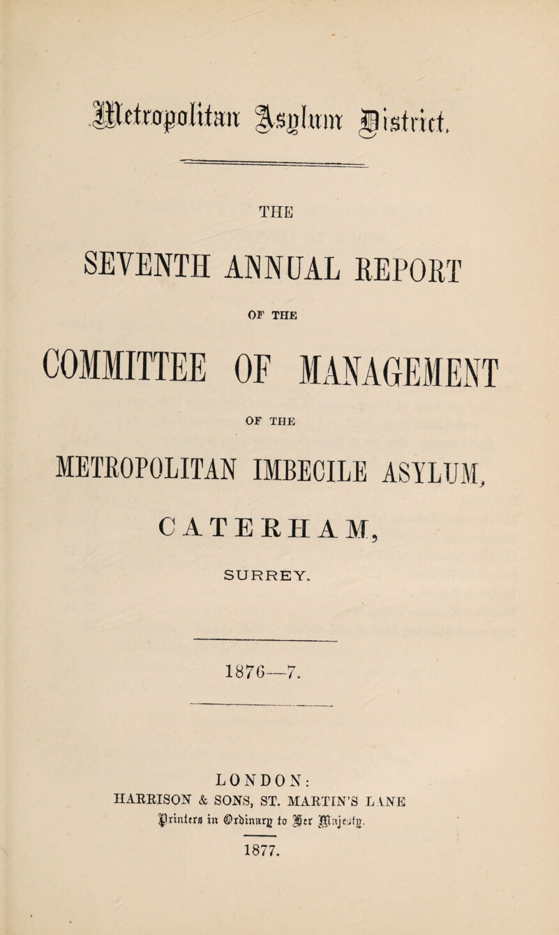 THE SEVENTH ANNUAL REPORT OF THE COMMITTEE OF MANAGEMENT OF THE METROPOLITAN IMBECILE ASYLUM, CAT Eli II A M, SURREY., 1876—7. LONDON: HARRISON & SON'S, ST. MARTIN’S LANE Iprinttrs in ©rbinarg to 1877.