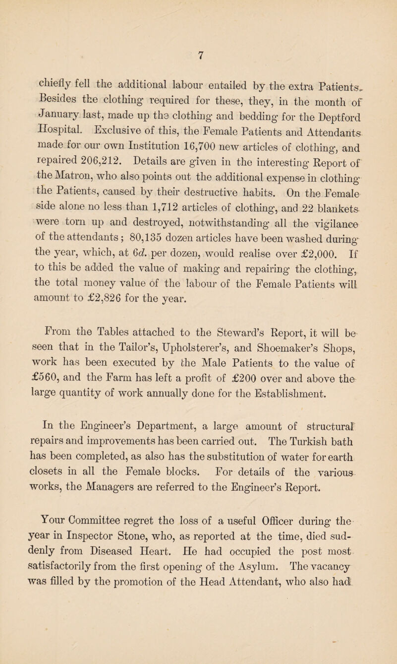 chiefly fell the additional labour entailed by the extra Patients Besides the clothing required for these, they, in the month of January last, made up the clothing and bedding for the Deptford Hospital. Exclusive of this, the Female Patients and Attendants made for our own Institution 16,700 new articles of clothing, and repaired 206,212. Details are given in the interesting Report of the Matron, who also points out the additional expense in clothing the Patients, caused by their destructive habits. On the Female side alone no less than 1,712 articles of clothing, and 22 blankets were torn up and destroyed, notwithstanding all the vigilance of the attendants; 80,135 dozen articles have been washed during the year, which, at 6<7. per dozen, would realise over £2,000. If to this be added the value of making and repairing the clothing, the total money value of the labour of the Female Patients will amount to £2,826 for the year. From the Tables attached to the Steward’s Report, it will be seen that in the Tailor’s, Upholsterer’s, and Shoemaker’s Shops, work has been executed by the Male Patients to the value of £560, and the Farm has left a profit of £200 over and above the large quantity of work annually done for the Establishment. In the Engineer’s Department, a large amount of structural repairs and improvements has been carried out. The Turkish bath has been completed, as also has the substitution of water for earth closets in all the Female blocks. For details of the various works, the Managers are referred to the Engineer’s Report. Your Committee regret the loss of a useful Officer during the year in Inspector Stone, who, as reported at the time, died sud¬ denly from Diseased Heart. Fie had occupied the post most satisfactorily from the first opening of the Asylum. The vacancy was filled by the promotion of the Head Attendant, who also had