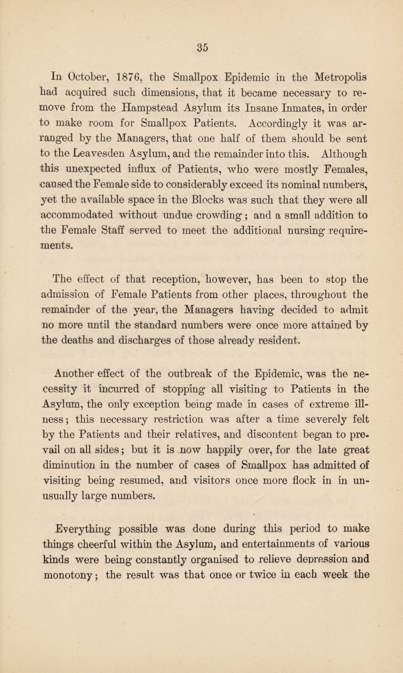 In October, 1876, the Smallpox Epidemic in the Metropolis had acquired such dimensions, that it became necessary to re¬ move from the Hampstead Asylum its Insane Inmates, in order to make room for Smallpox Patients. Accordingly it was ar¬ ranged by the Managers, that one half of them should be sent to the Leavesden Asylum, and the remainder into this. Although this unexpected influx of Patients, who were mostly Females, caused the Female side to considerably exceed its nominal numbers, yet the available space in the Blocks was such that they were all accommodated without undue crowding; and a small addition to the Female Staff served to meet the additional nursing require¬ ments. The effect of that reception, however, has been to stop the admission of Female Patients from other places, throughout the remainder of the year, the Managers having decided to admit no more until the standard numbers were once more attained by the deaths and discharges of those already resident. Another effect of the outbreak of the Epidemic, was the ne¬ cessity it incurred of stopping all visiting to Patients in the Asylum, the only exception being made in cases of extreme ill¬ ness ; this necessary restriction was after a time severely felt by the Patients and their relatives, and discontent began to pre¬ vail on all sides; but it is now happily over, for the late great diminution in the number of cases of Smallpox has admitted of visiting being resumed, and visitors once more flock in in un¬ usually large numbers. Everything possible was done during this period to make things cheerful within the Asylum, and entertainments of various kinds were being constantly organised to relieve depression and monotony; the result was that once or twice in each week the