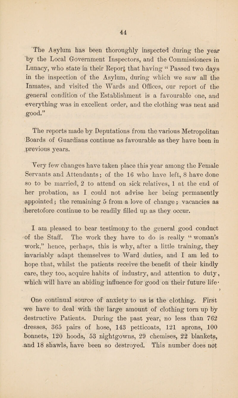 The Asylum has been thoroughly inspected during the year by the Local Government Inspectors, and the Commissioners in Lunacy, who state in their Report that having u Passed two days in the inspection of the Asylum, during which we saw all the Inmates, and visited the Wards and Offices, our report of the general condition of the Establishment is a favourable one, and everything was in excellent order, and the clothing was neat and good.” The reports made by Deputations from the various Metropolitan Boards of Guardians continue as favourable as they have been in previous years. Very few changes have taken place this year among the Female Servants and Attendants; of the 16 who have left, 8 have done so to be married, 2 to attend on sick relatives, 1 at the end of her probation, as I could not advise her being permanently appointed; the remaining 5 from a love of change; vacancies as '.heretofore continue to be readily filled up as they occur. I am pleased to bear testimony to the general good conduct of the Staff. The work they have to do is really “ woman’s work.” hence, perhaps, this is why, after a little training, they invariably adapt themselves to Ward duties, and I am led to hope that, whilst the patients receive the benefit of their kindly care, they too, acquire habits of industry, and attention to duty, which will have an abiding influence for good on their future life- One continual source of anxiety to us is the clothing. First we have to deal with the large amount of clothing torn up by destructive Patients. During the past year, no less than 762 dresses, 365 pairs of hose, 143 petticoats, 121 aprons, 100 bonnets, 120 hoods, 53 nightgowns, 29 chemises, 22 blankets, and 18 shawls, have been so destroyed. This number does not