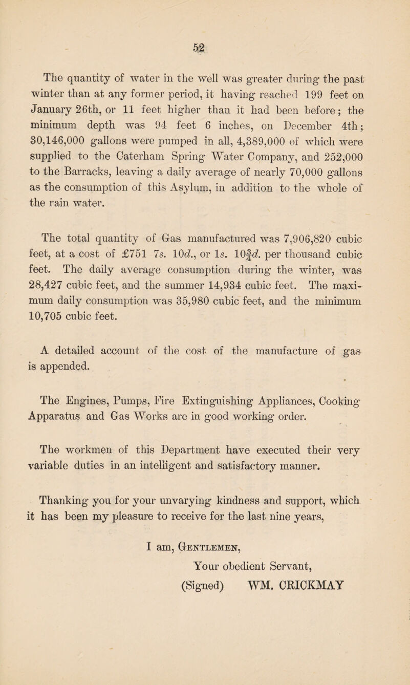 The quantity of water in the well was greater during the past winter than at any former period, it having reached 199 feet on January 26th, or 11 feet higher than it had been before; the minimum depth was 94 feet 6 inches, on December 4th; 30,146,000 gallons were pumped in all, 4,389,000 of which were supplied to the Caterham Spring Water Company, and 252,000 to the Barracks, leaving a daily average of nearly 70,000 gallons as the consumption of this Asylum, in addition to the whole of the rain water. The total quantity of Gas manufactured was 7,906,820 cubic feet, at a cost of £751 7s. 10c/., or Is. 10fd. per thousand cubic feet. The daily average consumption during the winter, was 28,427 cubic feet, and the summer 14,934 cubic feet. The maxi¬ mum daily consumption was 35,980 cubic feet, and the minimum 10,705 cubic feet. A detailed account of the cost of the manufacture of gas is appended. The Engines, Pumps, Fire Extinguishing Appliances, Cooking Apparatus and Gas Works are in good working’ order. The workmen of this Department have executed their very variable duties in an intelligent and satisfactory manner. Thanking you for your unvarying kindness and support, which it has been my pleasure to receive for the last nine years, I am, Gentlemen, Your obedient Servant, (Signed) WM. CEICKMAY