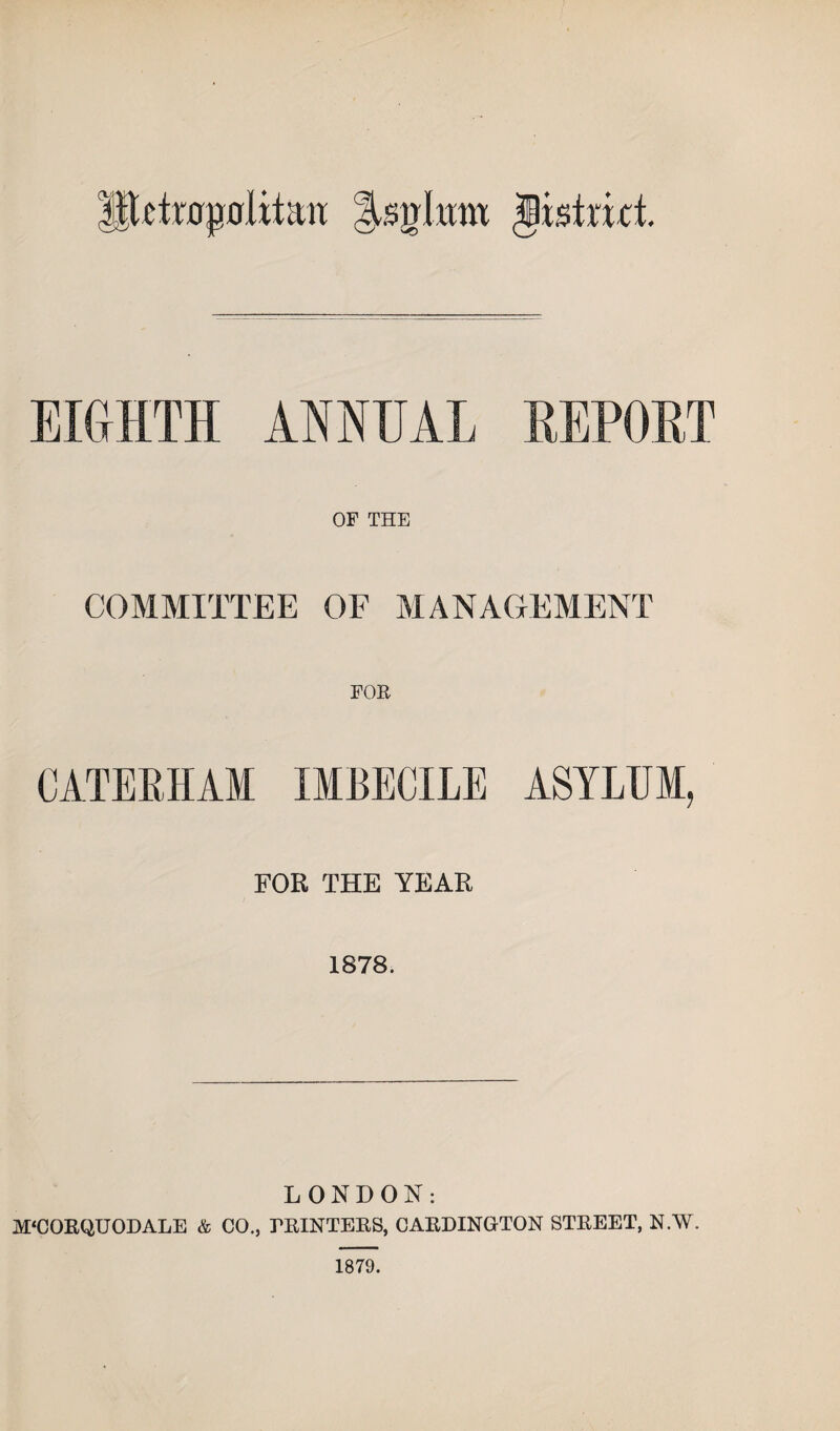 Ittctm^oiitaiT |Ugknt Jistmt EIGHTH ANNUAL REPOET OF THE COMMITTEE OF MAN A GE MENT FOE CATEEHAM IMBECILE ASYLUM, FOR THE YEAR 1878. LONDON: M‘CORQUODALE & CO., THINTEKS, CAKDINGTON STREET, N.W. 1879.