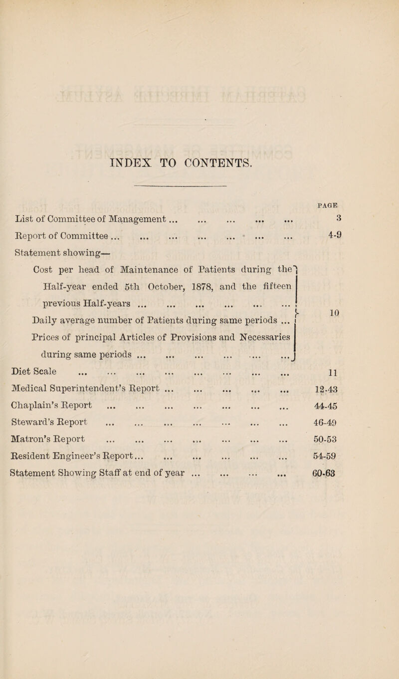 INDEX TO CONTENTS. PAGE List of Committee of Management. 0 • • • • » 3 Report of Committee... ... ... . Statement showing— • • • • • • 4-9 Cost per head of Maintenance of Patients during the Half-year ended 5th October, 1878, and the fifteen previous Half-years. Daily average number of Patients during same periods ... Prices of principal Articles of Provisions and Necessaries 10 during same periods. ' • • • • • • J Diet Scale . . . • • • Ml 11 Medical Superintendent’s Report. IM 12-43 Chaplain’s Report . • • • M < 44-45 Steward’s Report ... • • • • • 0 46-49 Matron’s Report .. 0 0 0 * • 0 50-53 Resident Engineer’s Report... • 01 000 54-59 Statement Showing Staff at end of year. * ♦ * • • • 60-63