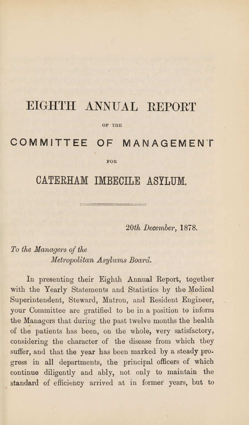 EIGHTH ANNUAL REPORT OF THE COM MITTEE OF MANAGEMENT FOR CATERHAM IMBECILE ASYLUM. 20th December, 1878. To the Managers of the Metropolitan Asylums Board. In presenting their Eighth Annual Report, together with the Yearly Statements and Statistics by the Medical Superintendent, Steward, Matron, and Resident Engineer, your Committee are gratified to be in a position to inform the Managers that during the past twelve months the health of the patients has been, on the whole, very satisfactory, considering the character of the disease from which they suffer, and that the year has been marked by a steady pro¬ gress in all departments, the principal officers of which continue diligently and ably, not only to maintain the standard of efficiency arrived at in formed years, but to