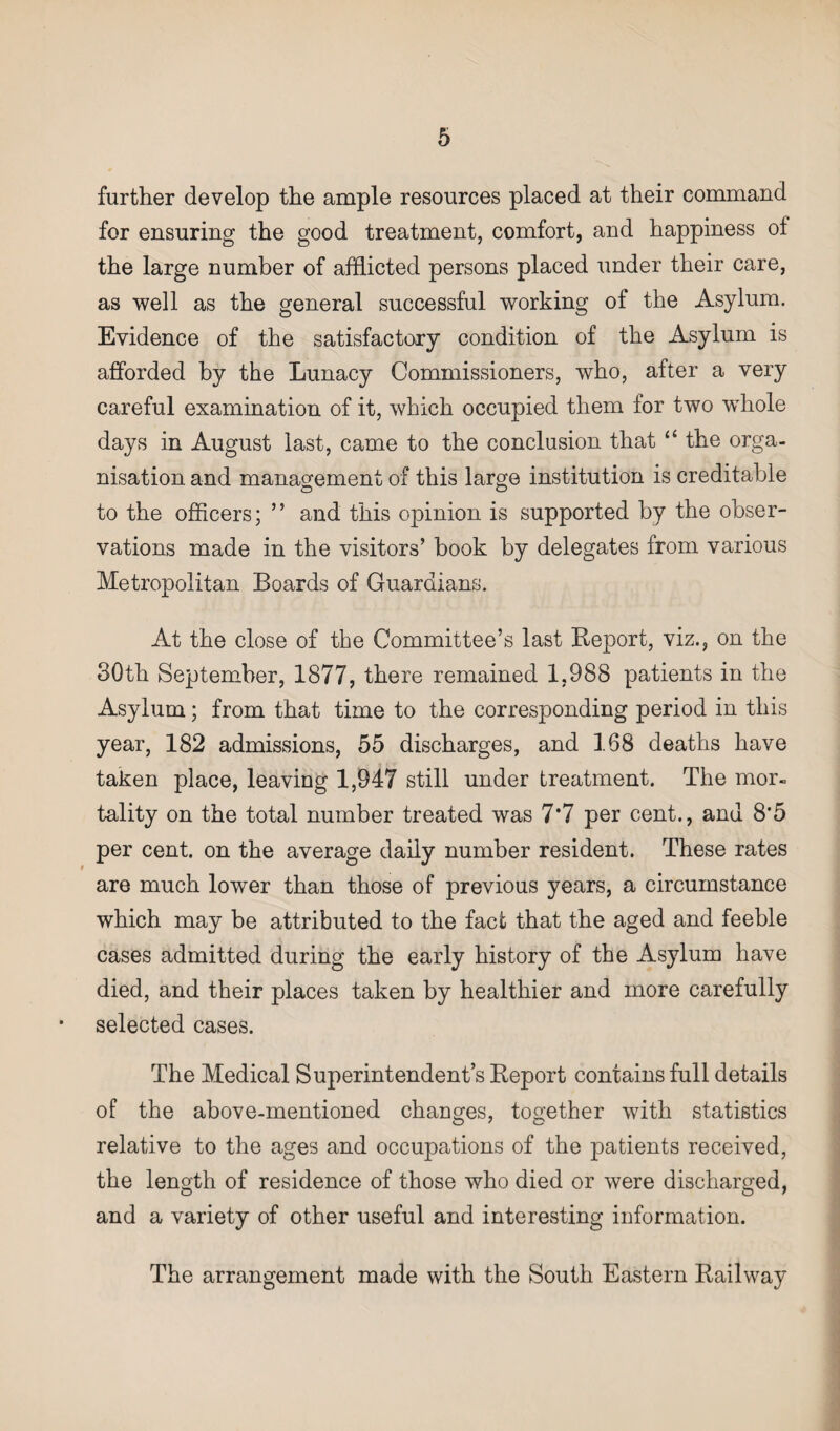 further develop the ample resources placed at their command for ensuring the good treatment, comfort, and happiness of the large number of afflicted persons placed under their care, as well as the general successful working of the Asylum. Evidence of the satisfactory condition of the Asylum is afforded by the Lunacy Commissioners, who, after a very careful examination of it, which occupied them for two wdiole days in August last, came to the conclusion that “ the orga¬ nisation and management of this large institution is creditable to the officers; ” and this opinion is supported by the obser¬ vations made in the visitors’ book by delegates from various Metropolitan Boards of Guardians. At the close of the Committee’s last Report, viz., on the 30th September, 1877, there remained 1,988 patients in the Asylum; from that time to the corresponding period in this year, 182 admissions, 55 discharges, and 168 deaths have taken place, leaving 1,947 still under treatment. The mor¬ tality on the total number treated was 7*7 per cent., and 8*5 per cent, on the average daily number resident. These rates are much lower than those of previous years, a circumstance which may be attributed to the fact that the aged and feeble cases admitted during the early history of the Asylum have died, and their places taken by healthier and more carefully selected cases. The Medical Superintendent’s Report contains full details of the above-mentioned changes, together with statistics relative to the ages and occupations of the patients received, the length of residence of those who died or were discharged, and a variety of other useful and interesting information. The arrangement made with the South Eastern Railway