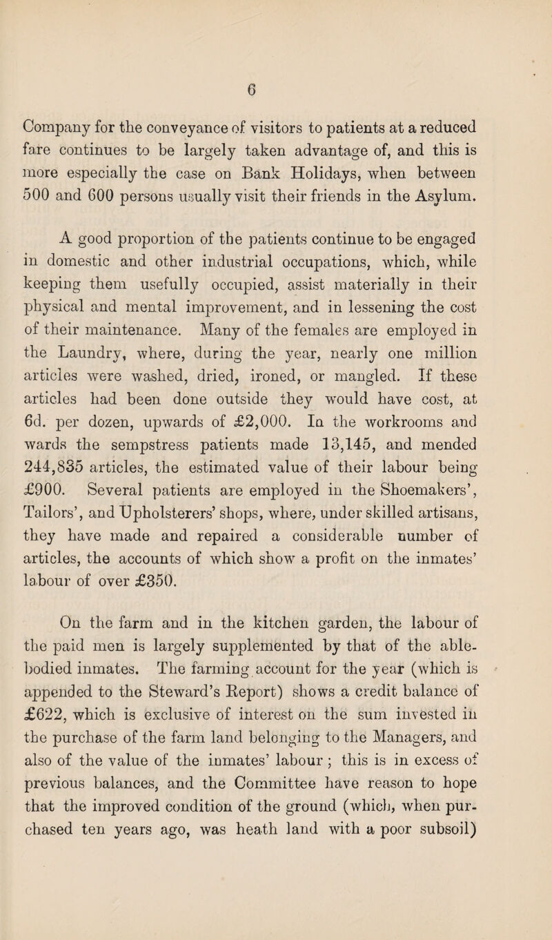 Company for the conveyance of visitors to patients at a reduced fare continues to be largely taken advantage of, and this is more especially the case on Bank Holidays, when between 500 and 600 persons usually visit their friends in the Asylum. A good proportion of the patients continue to be engaged in domestic and other industrial occupations, which, while keeping them usefully occupied, assist materially in their physical and mental improvement, and in lessening the cost of their maintenance. Many of the females are employed in the Laundry, where, during the year, nearly one million articles were washed, dried, ironed, or mangled. If these articles had been done outside they would have cost, at 6d. per dozen, upwards of £2,000. In the workrooms and wards the sempstress patients made 13,145, and mended 244,835 articles, the estimated value of their labour being £900. Several patients are employed in the Shoemakers’, Tailors’, and Upholsterers’ shops, where, under skilled artisans, they have made and repaired a considerable number of articles, the accounts of which show a profit on the inmates’ labour of over £350. On the farm and in the kitchen garden, the labour of the paid men is largely supplemented by that of the able- bodied inmates. The farming account for the year (which is a23pended to the Steward’s Report) shows a credit balance of £622, which is exclusive of interest on the sum invested in the purchase of the farm land belonging to the Managers, and also of the value of the inmates’ labour ; this is in excess of previous balances, and the Committee have reason to hope that the improved condition of the ground (which, when pur¬ chased ten years ago, was heath land with a poor subsoil)