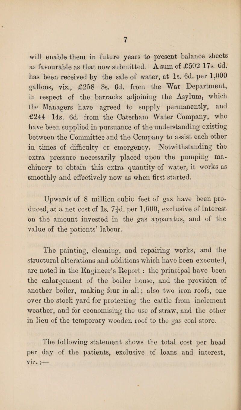 will enable them in future years to present balance sheets as favourable as that now submitted. A sum of £502 17s. 6cl. has been received by the sale of water, at Is. 6d. per 1,000 gallons, viz., £258 3s. 6d. from the War Department, in respect of the barracks adjoining the Asylum, which the Managers have agreed to supply permanently, and £244 14s. 6d. from the Caterham Water Company, who have been supplied in pursuance of the understanding existing between the Committee and the Company to assist each other in times of difficulty or emergency. Notwithstanding the extra pressure necessarily placed upon the pumping ma¬ chinery to obtain this extra quantity of water, it works as smoothly and effectively now as when first started. Upwards of 8 million cubic feet of gas have been pro¬ duced, at a net cost of Is. 7£d. per 1,000, exclusive of interest on the amount invested in the gas apparatus, and of the value of the patients’ labour. The painting, cleaning, and repairing works, and the structural alterations and additions which have been executed, are noted in the Engineer’s Report: the principal have been the enlargement of the boiler house, and the provision of another boiler, making four in all; also two iron roofs, one over the stock yard for protecting the cattle from inclement weather, and for economising the use of straw, and the other in lieu of the temporary wooden roof to the gas coal store. The following statement shows the total cost per head per day of the patients, exclusive of loans and interest, viz.;—