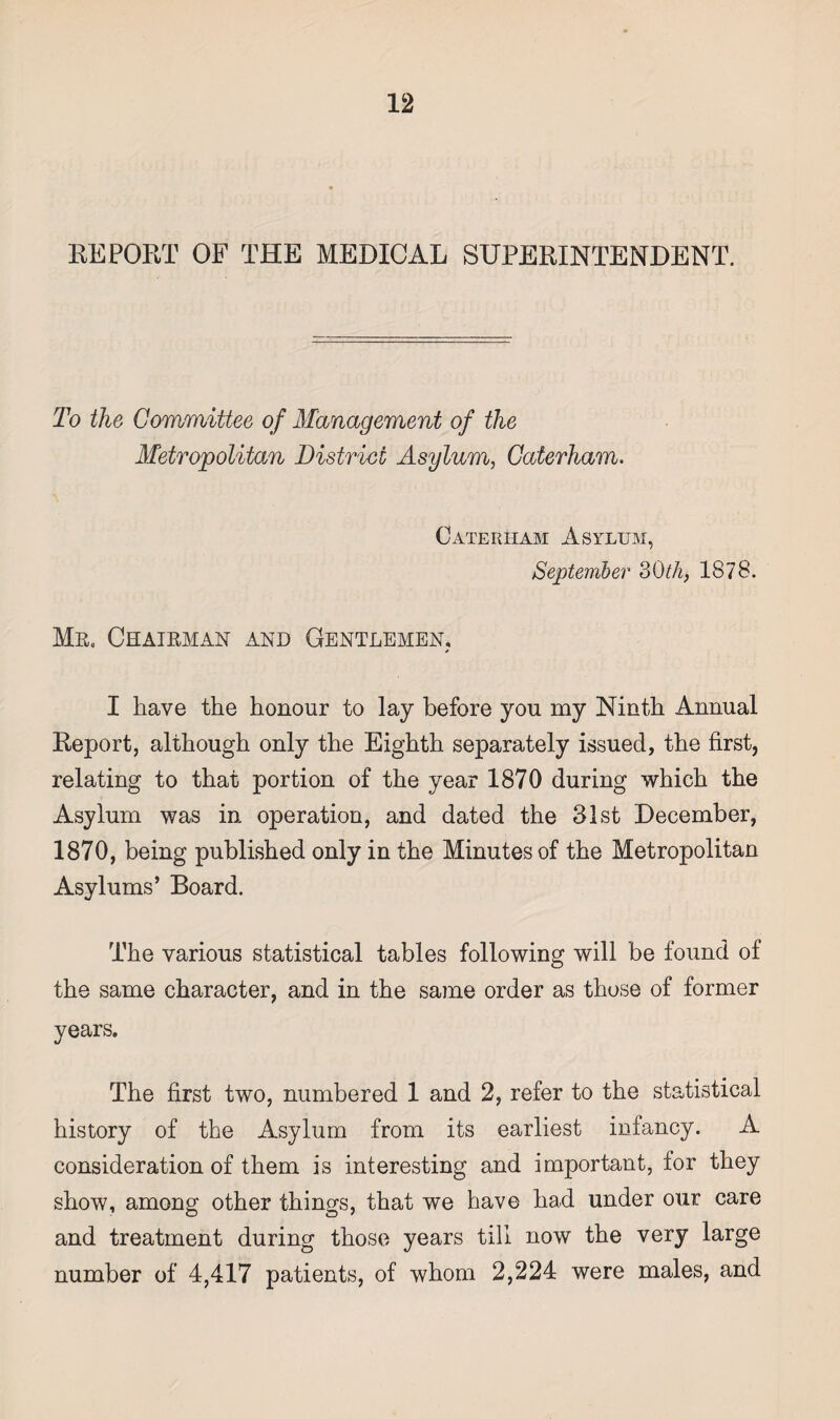 REPORT OF THE MEDICAL SUPERINTENDENT. To the Committee of Management of the Metropolitan District Asylum, Caterham. Caterham Asylum, September 3Oth, 1878. Mr. Chairman and Gentlemen. I have the honour to lay before you my Ninth Annual Report, although only the Eighth separately issued, the first, relating to that portion of the year 1870 during which the Asylum was in operation, and dated the 31st December, 1870, being published only in the Minutes of the Metropolitan Asylums’ Board. The various statistical tables following will be found of the same character, and in the same order as those of former years. The first two, numbered 1 and 2, refer to the statistical history of the Asylum from its earliest infancy. A consideration of them is interesting and important, for they show, among other things, that we have had under our care and treatment during those years till now the very large number of 4,417 patients, of whom 2,224 were males, and