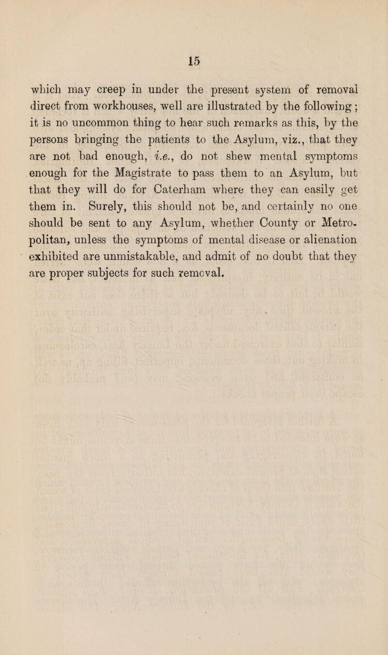 which may creep in under the present system of removal direct from workhouses, well are illustrated by the following; it is no uncommon thing to hear such remarks as this, by the persons bringing the patients to the Asylum, viz., that they are not bad enough, i.e., do not shew mental symptoms enough for the Magistrate to pass them to an Asylum, but that they will do for Caterham where they can easily get them in. Surely, this should not be, and certainly no one should be sent to any Asylum, whether County or Metro¬ politan, unless the symptoms of mental disease or alienation exhibited are unmistakable, and admit of no doubt that they are proper subjects for such removal.