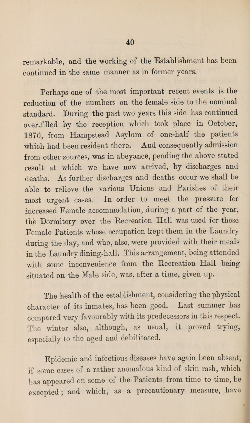 remarkable, and the working of the Establishment has been continued in the same manner as in former years. Perhaps one of the most important recent events is the reduction of the numbers on the female side to the nominal standard. During the past two years this side has continued over-filled by the reception which took place in October, 1876, from Hampstead Asylum of one-half the patients which had been resident there. And consequently admission from other sources, was in abeyance, pending the above stated result at which we have now arrived, by discharges and deaths. As further discharges and deaths occur we shall be able to relieve the various Unions and Parishes of their most urgent cases. In order to meet the pressure for increased Female accommodation, during a part of the year, the Dormitory over the Recreation Hall was used for those Female Patients whose occupation kept them in the Laundry during the day, and who, also, were provided with their meals in the Laundry dining-hall. This arrangement, being attended with some inconvenience from the Recreation Hall being situated on the Male side, was, after a time, given up. The health of the establishment, considering the physical character of its inmates, has been good. Last summer has compared very favourably with its predecessors in this respect. The winter also, although, as usual, it proved trying, especially to the aged and debilitated. Epidemic and infectious diseases have again been absent, if some cases of a rather anomalous kind of skin rash, which has appeared on some of the Patients from time to time, be excepted; and which, as a precautionary measure, have