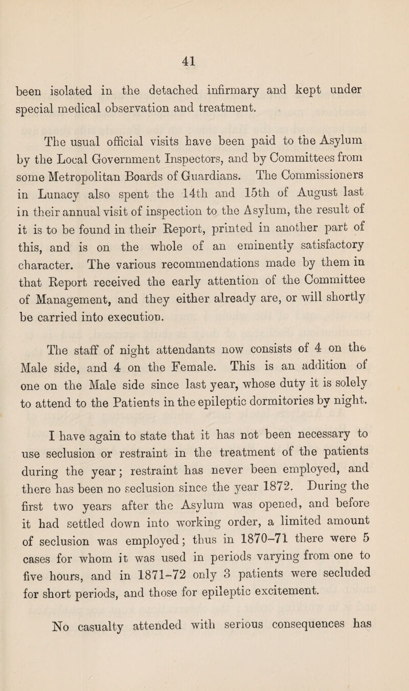 been isolated in the detached infirmary and kept under special medical observation and treatment. The usual official visits have been paid to the Asylum by the Local Government Inspectors, and by Committees from some Metropolitan Boards of Guardians. The Commissioners in Lunacy also spent the 14th and 15th of August last in their annual visit of inspection to the Asylum, the result of it is to be found in their Report, printed in another part of this, and is on the whole of an eminently satisfactory character. The various recommendations made by them in that Report received the early attention of the Committee of Management, and they either already are, or will shortly be carried into execution. The staff of night attendants now consists of 4 on the Male side, and 4 on the Female. This is an addition of one on the Male side since last year, whose duty it is solely to attend to the Patients in the epileptic dormitories by night. I have again to state that it has not been necessary to use seclusion or restraint in the treatment of the patients during the year; restraint has never been employed, and there has been no seclusion since the year 1872. During the first two years after the Asylum was opened, and before it had settled down into working order, a limited amount of seclusion was employed; thus in 1870—71 there were 5 cases for whom it was used in periods varying from one to five hours, and in 1871-72 only 3 patients were secluded for short periods, and those for epileptic excitement. No casualty attended with serious consequences has