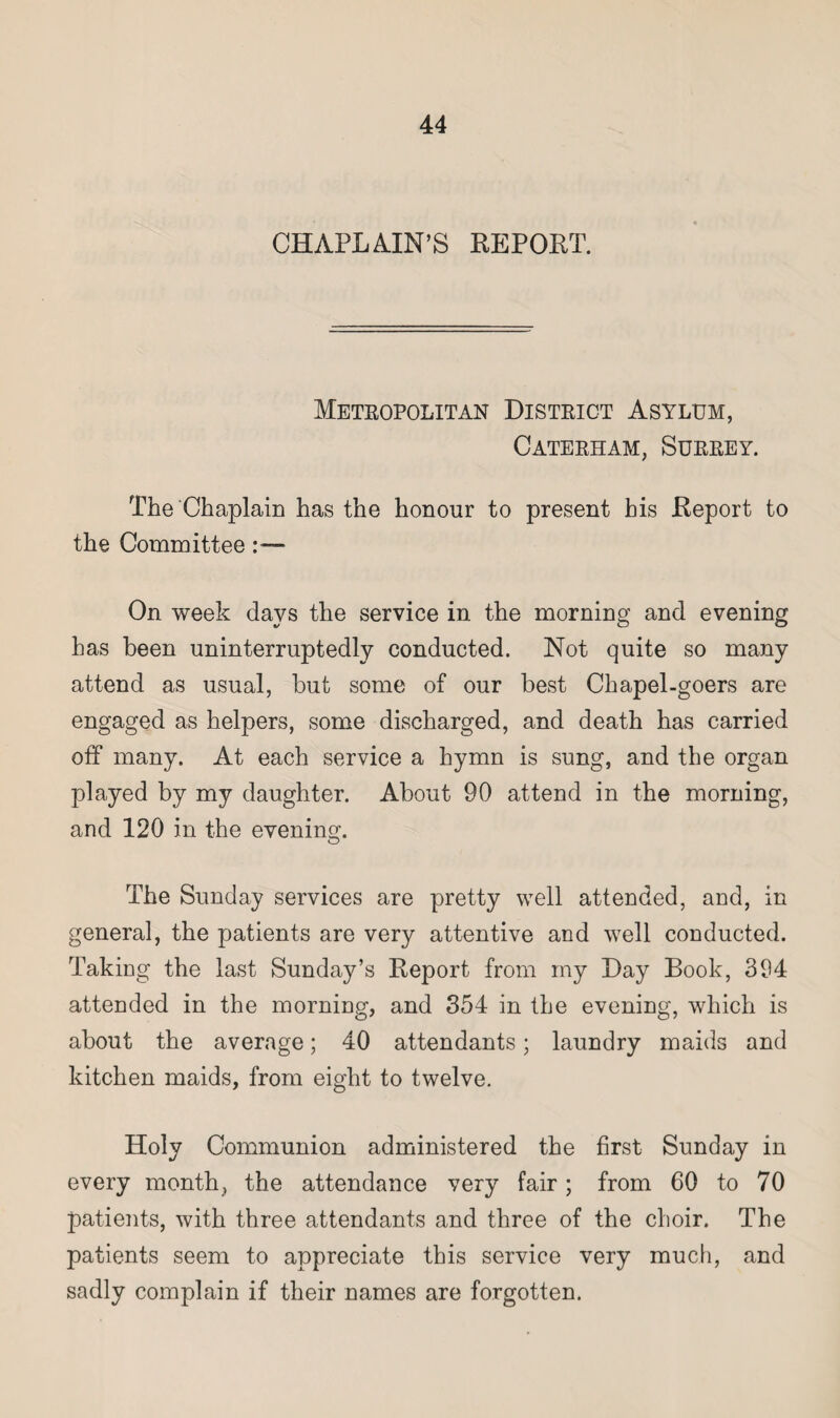 CHAPLAIN'S REPORT. Metropolitan District Asylum, Caterham, Surrey. The Chaplain has the honour to present his Report to the Committee On week days the service in the morning and evening has been uninterruptedly conducted. Not quite so many attend as usual, but some of our best Chapel-goers are engaged as helpers, some discharged, and death has carried off many. At each service a hymn is sung, and the organ played by my daughter. About 90 attend in the morning, and 120 in the evening. The Sunday services are pretty well attended, and, in general, the patients are very attentive and well conducted. Taking the last Sunday’s Report from my Day Book, 394 attended in the morning, and 354 in the evening, which is about the average; 40 attendants; laundry maids and kitchen maids, from eight to twelve. Holy Communion administered the first Sunday in every month, the attendance very fair; from 60 to 70 patients, with three attendants and three of the choir. The patients seem to appreciate this service very much, and sadly complain if their names are forgotten.