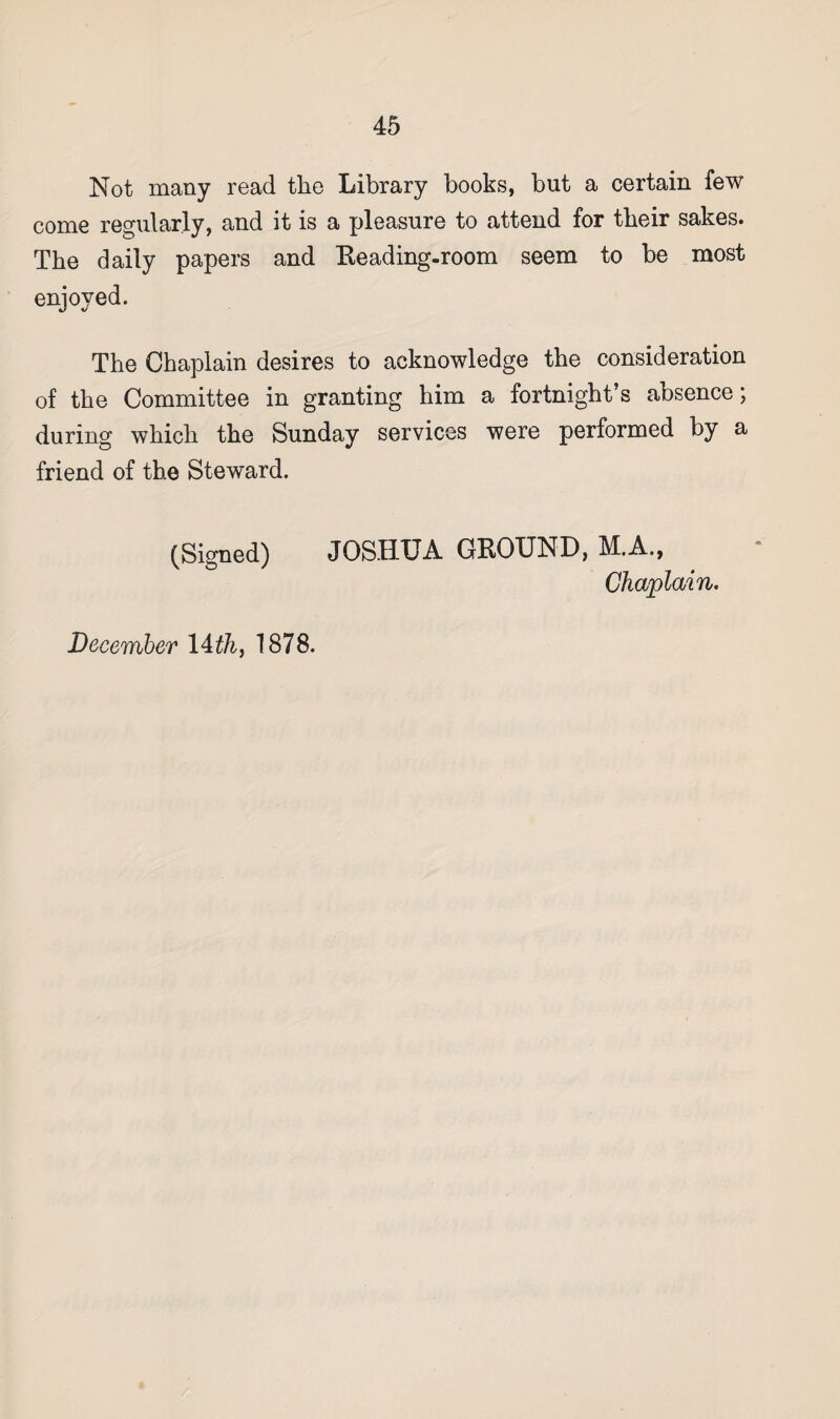 Not many read tlie Library books, but a certain few come regularly, and it is a pleasure to attend for their sakes. The daily papers and Reading-room seem to be most enjoyed. The Chaplain desires to acknowledge the consideration of the Committee in granting him a fortnight’s absence; during which the Sunday services were performed by a friend of the Steward. (Signed) JOSHUA GROUND, M.A., Chaplain. December 14th, 1878.