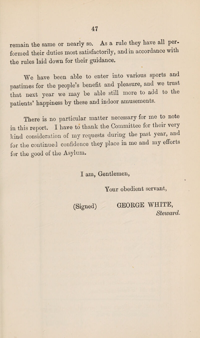 remain the same or nearly so. As a rule they have all per¬ formed their duties most satisfactorily, and in accordance with the rules laid down for their guidance. We have been able to enter into various sports and pastimes for the people’s benefit and pleasure, and we trust that next year we may be able still more to add to the patients’ happiness by these and indoor amusements. There is no particular matter necessary for me to note in this report. I have to thank the Committee for their very kind consideration of my requests during the past year, and for the continued confidence they place in me and my efforts for the good of the Asylum. I am, Gentlemen, Your obedient servant, (Signed) GEORGE WHITE,