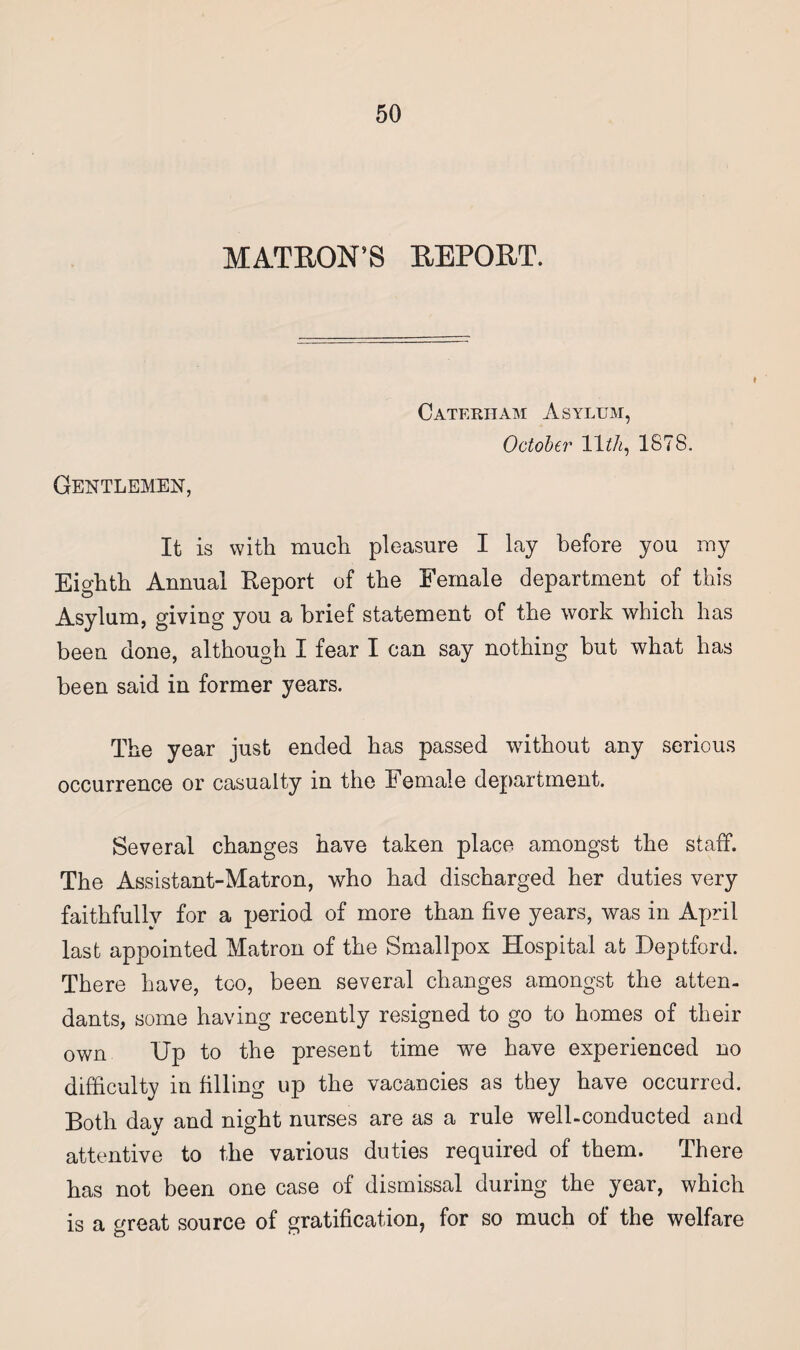 MATRON’S REPORT. Gentlemen, ♦ Cateriiam Asylum, October 11th, 1878. It is with much pleasure I lay before you my Eighth Annual Report of the Female department of this Asylum, giving you a brief statement of the work which has been done, although I fear I can say nothing but what has been said in former years. The year just ended has passed without any serious occurrence or casualty in the Female department. Several changes have taken place amongst the staff. The Assistant-Matron, who had discharged her duties very faithfully for a period of more than five years, was in April last appointed Matron of the Smallpox Hospital at- Deptford. There have, too, been several changes amongst the atten¬ dants, some having recently resigned to go to homes of their own Up to the present time we have experienced no difficulty in filling up the vacancies as they have occurred. Both day and night nurses are as a rule well-conducted and attentive to the various duties required of them. There has not been one case of dismissal during the year, which is a great source of gratification, for so much of the welfare