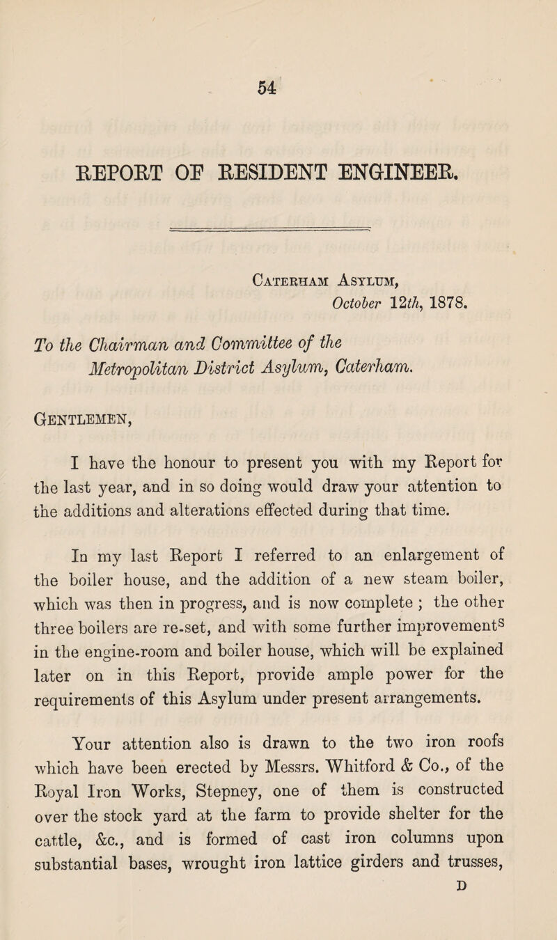 REPORT OE RESIDENT ENGINEER. Caterham Asylum, October 12 th, 1878. To the Chairman and Committee of the Metropolitan District Asylum, Caterham. Gentlemen, I have the honour to present you with my Report for the last year, and in so doing would draw your attention to the additions and alterations effected during that time. In my last Report I referred to an enlargement of the boiler house, and the addition of a new steam boiler, which was then in progress, and is now complete ; the other three boilers are re-set, and with some further improvement8 in the engine-room and boiler house, which will be explained later on in this Report, provide ample power for the requirements of this Asylum under present arrangements. Your attention also is drawn to the two iron roofs which have been erected bv Messrs. Whitford & Co., of the •j Royal Iron Works, Stepney, one of them is constructed over the stock yard at the farm to provide shelter for the cattle, &c., and is formed of cast iron columns upon substantial bases, wrought iron lattice girders and trusses, D