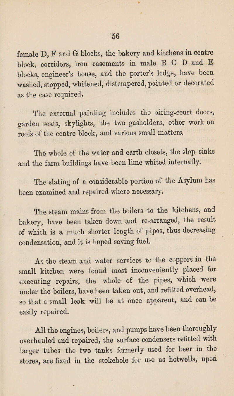 female D, F ard G blocks, the bakery and kitchens in centre block, corridors, iron casements in male BCD and E blocks, engineer’s house, and the porter’s lodge, have been washed, stopped, whitened, distempered, painted or decorated as the case required. The external painting includes the airing-court doors, garden seats, skylights, the two gasholders, other work on roofs of the centre block, and various small matters. The whole of the water and eaxth closets, the slop sinks and the farm buildings have been lime whited internally. The slating of a considerable portion of the Asylum has been examined and repaired where necessary. The steam mains from the boilers to the kitchens, and bakery, have been taken down and re-arranged, the result of which is a much shorter length of pipes, thus decreasing condensation, and it is hoped saving fuel. As the steam and water services to the coppers in the small kitchen were found most inconveniently placed for executing repairs, the whole of the pipes, which were under the boilers, have been taken out, and refitted overhead, so that a small leak will be at once apparent, and can be easily repaired. All the engines, boilers, and pumps have been thoroughly overhauled and repaired, the surface condensers refitted with larger tubes the two tanks formerly used for beer in the stores, are fixed in the stokehole for use as hotwells, upon