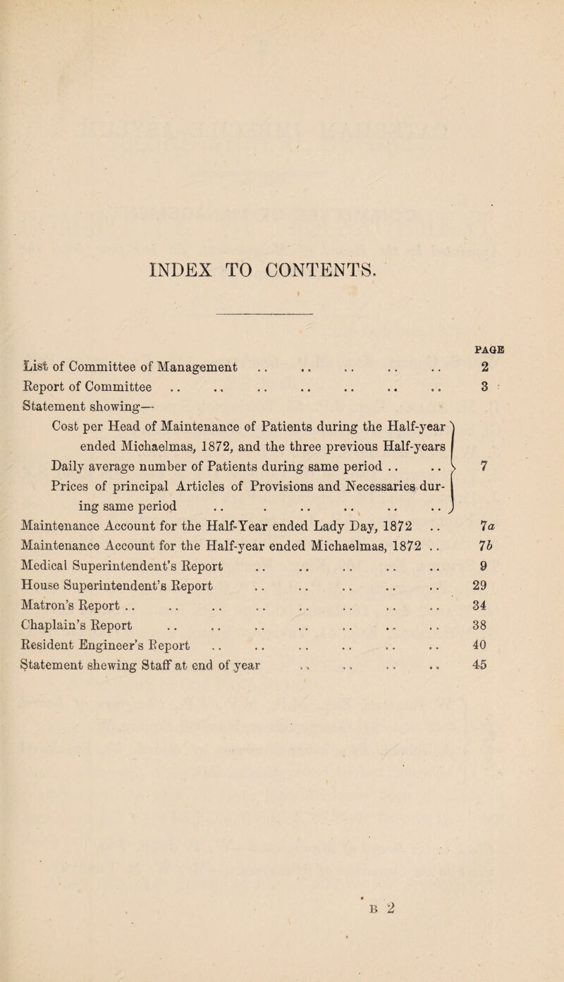INDEX TO CONTENTS. PAGE List of Committee of Management .. .. .. .. .. 2 Report of Committee .. .. .. .. .. .. .. 8 Statement showing— Cost per Head of Maintenance of Patients during the Half-year 1 ended Michaelmas, 1872, and the three previous Half-years Daily average number of Patients during same period .. .. s 7 Prices of principal Articles of Provisions and Necessaries dur- I ing same period .. . .. .. .. .. J Maintenance Account for the Half-Year ended Lady Hay, 1872 .. 7a Maintenance Account for the Half-year ended Michaelmas, 1872 .. 7b Medical Superintendent’s Report .. .. .. .. .. 9 House Superintendent’s Report „. .. .. .. .. 29 Matron’s Report .. .. .. .. ., . . ,. .. 34 Chaplain’s Report .. .. .. .. .. . „ .. 38 Resident Engineer’s Report .. .. .. .. .. .. 40 Statement shewing Staff at end of year ., ., .. ,. 45