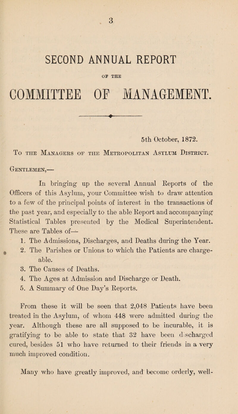 SECOND ANNUAL REPORT OF THE COMMITTEE OF MANAGEMENT. -- 5 th October, 1872. To the Managers of the Metropolitan Asylum District. Gentlemen,— In bringing np the several Annual Reports of the Officers of this Asylum, your Committee wish to draw attention to a few of the principal points of interest in the transactions of the past year, and especially to the able Report and accompanying Statistical Tables presented by the Medical Superintendent. These are Tables of— 1. The Admissions, Discharges, and Deaths during the Year. 2. The Parishes or Unions to which the Patients are charge¬ able. 3. The Causes of Deaths. 4. The Ages at Admission and Discharge or Death. 5. A Summary of One Day’s Reports. From these it will be seen that 2,048 Patients have been treated in the Asylum, of whom 448 were admitted during the year. Although these are all supposed to be incurable, it is gratifying to be able to state that 32 have been discharged cured, besides 51 who have returned to their friends in a very much improved condition. Many who have greatly improved, and become orderly, well-
