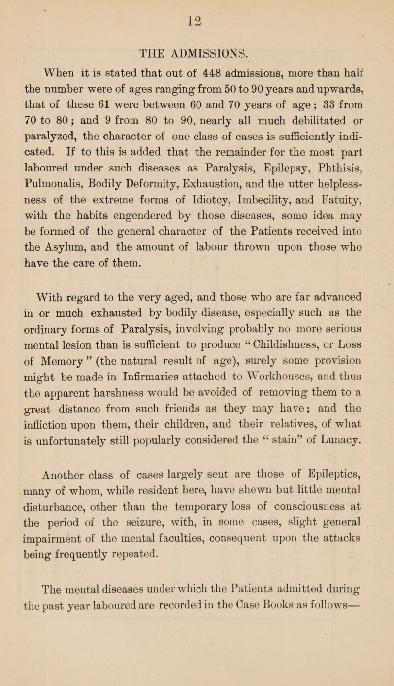 TEE ADMISSIONS. When it is stated that out of 448 admissions, more than half the number were of ages ranging from 50 to 90 years and upwards, that of these 61 were between 60 and 70 years of age; 33 from 70 to 80 ; and 9 from 80 to 90, nearly all much debilitated or paralyzed, the character of one class of cases is sufficiently indi¬ cated. If to this is added that the remainder for the most part laboured under such diseases as Paralysis, Epilepsy, Phthisis, Pulmonalis, Bodily Deformity, Exhaustion, and the utter helpless¬ ness of the extreme forms of Idiotcy, Imbecility, and Fatuity, with the habits engendered by those diseases, some idea may be formed of the general character of the Patients received into the Asylum, and the amount of labour thrown upon those who have the care of them. With regard to the very aged, and those who are far advanced in or much exhausted by bodily disease, especially such as the ordinary forms of Paralysis, involving probably no more serious mental lesion than is sufficient to produce “ Childishness, or Loss of Memory ” (the natural result of age), surely some provision might be made in Infirmaries attached to Workhouses, and thus the apparent harshness would be avoided of removing them to a great distance from such friends as they may have; and the infliction upon them, their children, and their relatives, of what is unfortunately still popularly considered the “ stain” of Lunacy. Another class of cases largely sent are those of Epileptics, many of whom, while resident here, have shewn but little mental disturbance, other than the temporary loss of consciousness at the period of the seizure, with, in some cases, slight general impairment of the mental faculties, consequent upon the attacks being frequently repeated. The mental diseases under which the Patients admitted during the past year laboured are recorded in the Case Books as follows—