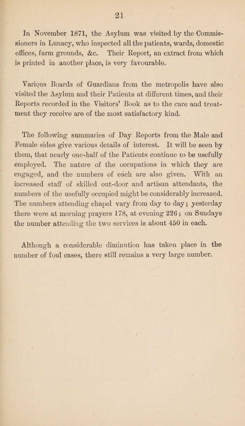 In November 1871, the Asylum was visited by the Commis¬ sioners in Lunacy, who inspected all the patients, wards, domestic offices, farm grounds, &c. Their Report, an extract from which is printed in another place, is very favourable. Various Boards of Guardians from the metropolis have also visited the Asylum and their Patients at different times, and their Reports recorded in the Visitors’ Book as to the care and treat¬ ment they receive are of the most satisfactory kind. The following- summaries of Bay Reports from the Male and Female sides give various details of interest. It will be seen by them, that nearly one-half of the Patients continue to be usefully employed. The nature of the occupations in which they are engaged, and the numbers of each are also given. With an increased staff of skilled out-door and artisan attendants, the numbers of the usefully occupied might be considerably increased. The numbers attending chapel vary from day to day; yesterday there were at morning prayers 178, at evening 226 ; on Sundays the number attending the two services is about 450 in each. Although a considerable diminution has taken place in the number of foul cases, there still remains a very large number.